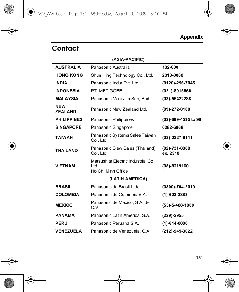 151AppendixContact(ASIA-PACIFIC)AUSTRALIA Panasonic Australia 132-600HONG KONG Shun Hing Technology Co., Ltd. 2313-0888INDIA Panasonic India Pvt. Ltd. (0120)-256-7045INDONESIA PT. MET GOBEL (021)-8015666MALAYSIA Panasonic Malaysia Sdn, Bhd. (03)-55422288NEW ZEALAND Panasonic New Zealand Ltd. (09)-272-0100PHILIPPINES Panasonic Philippines (02)-899-4595 to 98SINGAPORE Panasonic Singapore 6282-6868TAIWAN Panasonic Systems Sales Taiwan Co., Ltd. (02)-2227-6111THAILAND Panasonic Siew Sales (Thailand) Co., Ltd.(02)-731-8888ex. 2310VIETNAMMatsushita Electric Industrial Co., Ltd. Ho Chi Minh Office(08)-8219160(LATIN AMERICA)BRASIL Panasonic do Brasil Ltda. (0800)-704-2019COLOMBIA Panasonic de Colombia S.A. (1)-623-3383MEXICO Panasonic de Mexico, S.A. de C.V. (55)-5-488-1000PANAMA Panasonic Latin America, S.A. (229)-2955PERU Panasonic Peruana S.A. (1)-614-0000VENEZUELA Panasonic de Venezuela, C.A. (212)-945-3022VS7_AAA.book  Page 151  Wednesday, August 3, 2005  5:10 PM