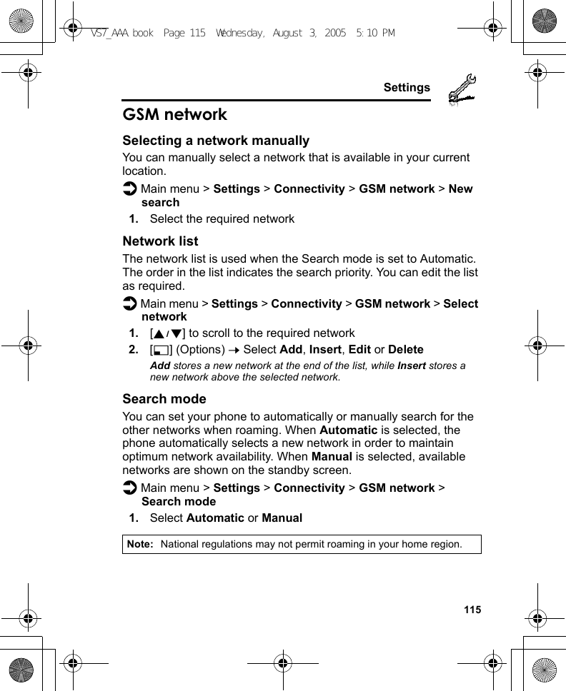     115SettingsGSM networkSelecting a network manuallyYou can manually select a network that is available in your current location.d Main menu &gt; Settings &gt; Connectivity &gt; GSM network &gt; New search1. Select the required networkNetwork listThe network list is used when the Search mode is set to Automatic. The order in the list indicates the search priority. You can edit the list as required.d Main menu &gt; Settings &gt; Connectivity &gt; GSM network &gt; Select network1. [192] to scroll to the required network2. [5] (Options) 7 Select Add, Insert, Edit or DeleteAdd stores a new network at the end of the list, while Insert stores a new network above the selected network.Search modeYou can set your phone to automatically or manually search for the other networks when roaming. When Automatic is selected, the phone automatically selects a new network in order to maintain optimum network availability. When Manual is selected, available networks are shown on the standby screen.d Main menu &gt; Settings &gt; Connectivity &gt; GSM network &gt; Search mode1. Select Automatic or ManualNote: National regulations may not permit roaming in your home region.VS7_AAA.book  Page 115  Wednesday, August 3, 2005  5:10 PM