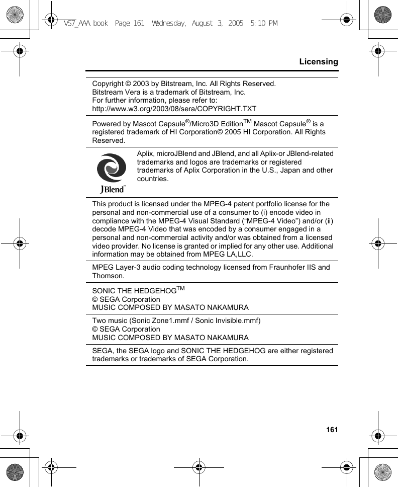 161LicensingCopyright © 2003 by Bitstream, Inc. All Rights Reserved.Bitstream Vera is a trademark of Bitstream, Inc.For further information, please refer to:http://www.w3.org/2003/08/sera/COPYRIGHT.TXTPowered by Mascot Capsule®/Micro3D EditionTM Mascot Capsule® is a registered trademark of HI Corporation© 2005 HI Corporation. All Rights Reserved.Aplix, microJBlend and JBlend, and all Aplix-or JBlend-related trademarks and logos are trademarks or registered trademarks of Aplix Corporation in the U.S., Japan and other countries.This product is licensed under the MPEG-4 patent portfolio license for the personal and non-commercial use of a consumer to (i) encode video in compliance with the MPEG-4 Visual Standard (“MPEG-4 Video”) and/or (ii) decode MPEG-4 Video that was encoded by a consumer engaged in a personal and non-commercial activity and/or was obtained from a licensed video provider. No license is granted or implied for any other use. Additional information may be obtained from MPEG LA,LLC.MPEG Layer-3 audio coding technology licensed from Fraunhofer IIS and Thomson.SONIC THE HEDGEHOGTM© SEGA CorporationMUSIC COMPOSED BY MASATO NAKAMURATwo music (Sonic Zone1.mmf / Sonic Invisible.mmf)© SEGA CorporationMUSIC COMPOSED BY MASATO NAKAMURASEGA, the SEGA logo and SONIC THE HEDGEHOG are either registered trademarks or trademarks of SEGA Corporation.VS7_AAA.book  Page 161  Wednesday, August 3, 2005  5:10 PM