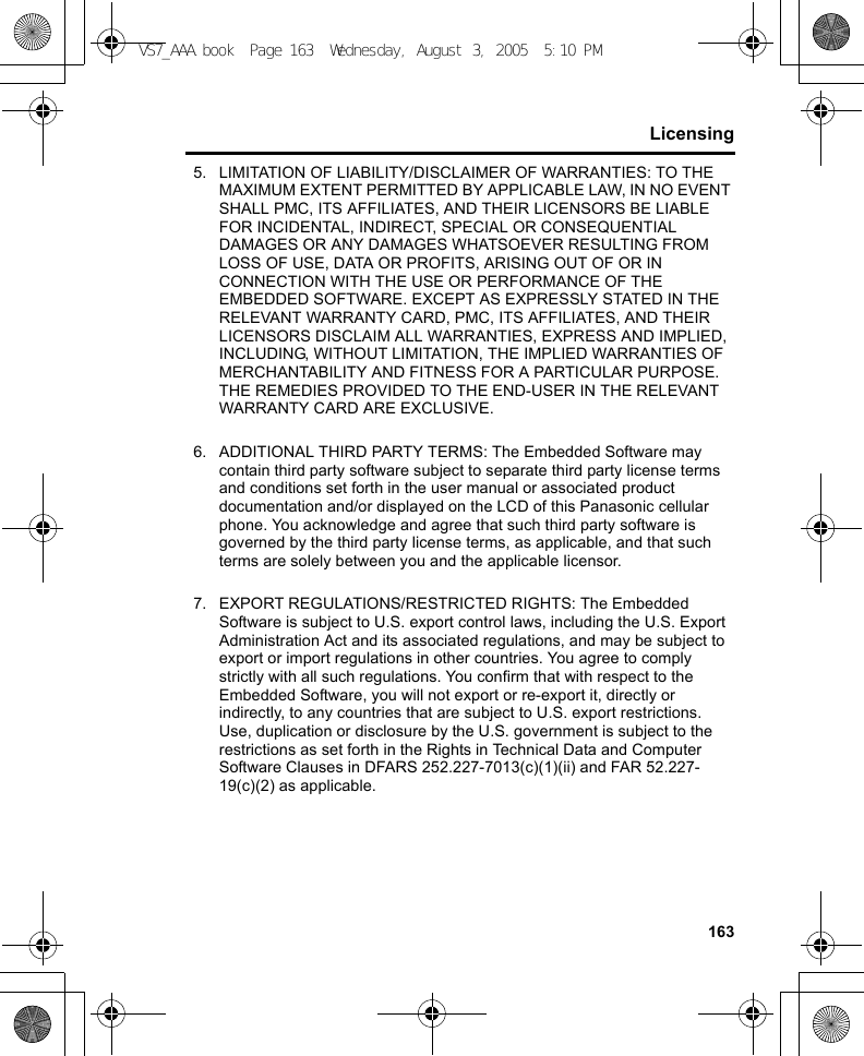 163Licensing5. LIMITATION OF LIABILITY/DISCLAIMER OF WARRANTIES: TO THE MAXIMUM EXTENT PERMITTED BY APPLICABLE LAW, IN NO EVENT SHALL PMC, ITS AFFILIATES, AND THEIR LICENSORS BE LIABLE FOR INCIDENTAL, INDIRECT, SPECIAL OR CONSEQUENTIAL DAMAGES OR ANY DAMAGES WHATSOEVER RESULTING FROM LOSS OF USE, DATA OR PROFITS, ARISING OUT OF OR IN CONNECTION WITH THE USE OR PERFORMANCE OF THE EMBEDDED SOFTWARE. EXCEPT AS EXPRESSLY STATED IN THE RELEVANT WARRANTY CARD, PMC, ITS AFFILIATES, AND THEIR LICENSORS DISCLAIM ALL WARRANTIES, EXPRESS AND IMPLIED, INCLUDING, WITHOUT LIMITATION, THE IMPLIED WARRANTIES OF MERCHANTABILITY AND FITNESS FOR A PARTICULAR PURPOSE. THE REMEDIES PROVIDED TO THE END-USER IN THE RELEVANT WARRANTY CARD ARE EXCLUSIVE.6. ADDITIONAL THIRD PARTY TERMS: The Embedded Software may contain third party software subject to separate third party license terms and conditions set forth in the user manual or associated product documentation and/or displayed on the LCD of this Panasonic cellular phone. You acknowledge and agree that such third party software is governed by the third party license terms, as applicable, and that such terms are solely between you and the applicable licensor.7. EXPORT REGULATIONS/RESTRICTED RIGHTS: The Embedded Software is subject to U.S. export control laws, including the U.S. Export Administration Act and its associated regulations, and may be subject to export or import regulations in other countries. You agree to comply strictly with all such regulations. You confirm that with respect to the Embedded Software, you will not export or re-export it, directly or indirectly, to any countries that are subject to U.S. export restrictions. Use, duplication or disclosure by the U.S. government is subject to the restrictions as set forth in the Rights in Technical Data and Computer Software Clauses in DFARS 252.227-7013(c)(1)(ii) and FAR 52.227-19(c)(2) as applicable.VS7_AAA.book  Page 163  Wednesday, August 3, 2005  5:10 PM