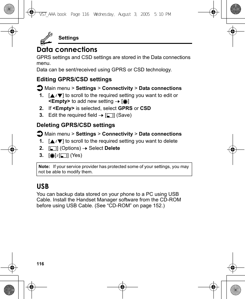 116SettingsData connectionsGPRS settings and CSD settings are stored in the Data connections menu.Data can be sent/received using GPRS or CSD technology.Editing GPRS/CSD settingsd Main menu &gt; Settings &gt; Connectivity &gt; Data connections1. [192] to scroll to the required setting you want to edit or &lt;Empty&gt; to add new setting 7 [0]2. If &lt;Empty&gt; is selected, select GPRS or CSD3. Edit the required field 7 [5] (Save)Deleting GPRS/CSD settingsd Main menu &gt; Settings &gt; Connectivity &gt; Data connections1. [192] to scroll to the required setting you want to delete2. [5] (Options) 7 Select Delete3. [0]9[5] (Yes)USBYou can backup data stored on your phone to a PC using USB Cable. Install the Handset Manager software from the CD-ROM before using USB Cable. (See “CD-ROM” on page 152.)Note: If your service provider has protected some of your settings, you may not be able to modify them.VS7_AAA.book  Page 116  Wednesday, August 3, 2005  5:10 PM