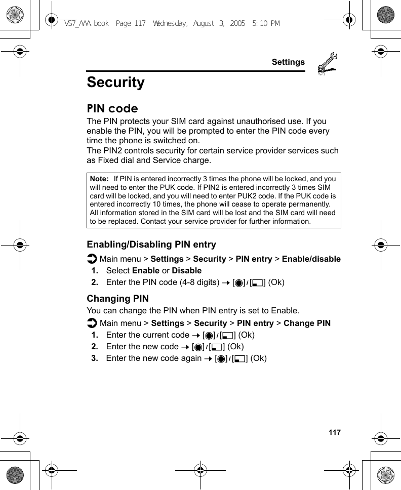     117SettingsSecurityPIN codeThe PIN protects your SIM card against unauthorised use. If you enable the PIN, you will be prompted to enter the PIN code every time the phone is switched on.The PIN2 controls security for certain service provider services such as Fixed dial and Service charge.Enabling/Disabling PIN entryd Main menu &gt; Settings &gt; Security &gt; PIN entry &gt; Enable/disable1. Select Enable or Disable2. Enter the PIN code (4-8 digits) 7 [0]9[5] (Ok)Changing PINYou can change the PIN when PIN entry is set to Enable.d Main menu &gt; Settings &gt; Security &gt; PIN entry &gt; Change PIN1. Enter the current code 7 [0]9[5] (Ok)2. Enter the new code 7 [0]9[5] (Ok)3. Enter the new code again 7 [0]9[5] (Ok)Note: If PIN is entered incorrectly 3 times the phone will be locked, and you will need to enter the PUK code. If PIN2 is entered incorrectly 3 times SIM card will be locked, and you will need to enter PUK2 code. If the PUK code is entered incorrectly 10 times, the phone will cease to operate permanently. All information stored in the SIM card will be lost and the SIM card will need to be replaced. Contact your service provider for further information.VS7_AAA.book  Page 117  Wednesday, August 3, 2005  5:10 PM