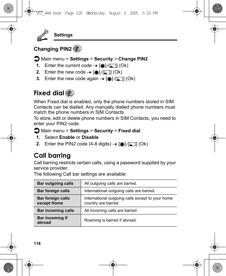 118SettingsChanging PIN2d Main menu &gt; Settings &gt; Security &gt; Change PIN21. Enter the current code 7 [0]9[5] (Ok)2. Enter the new code 7 [0]9[5] (Ok)3. Enter the new code again 7 [0]9[5] (Ok)Fixed dialWhen Fixed dial is enabled, only the phone numbers stored in SIM Contacts can be dialled. Any manually dialled phone numbers must match the phone numbers in SIM Contacts.To store, edit or delete phone numbers in SIM Contacts, you need to enter your PIN2 code.d Main menu &gt; Settings &gt; Security &gt; Fixed dial1. Select Enable or Disable2. Enter the PIN2 code (4-8 digits) 7 [0]9[5] (Ok)Call barringCall barring restricts certain calls, using a password supplied by your service provider.The following Call bar settings are available:Bar outgoing calls All outgoing calls are barred.Bar foreign calls International outgoing calls are barred.Bar foreign calls except HomeInternational outgoing calls except to your home country are barred.Bar incoming calls All incoming calls are barred.Bar incoming if abroad Roaming is barred if abroad.VS7_AAA.book  Page 118  Wednesday, August 3, 2005  5:10 PM
