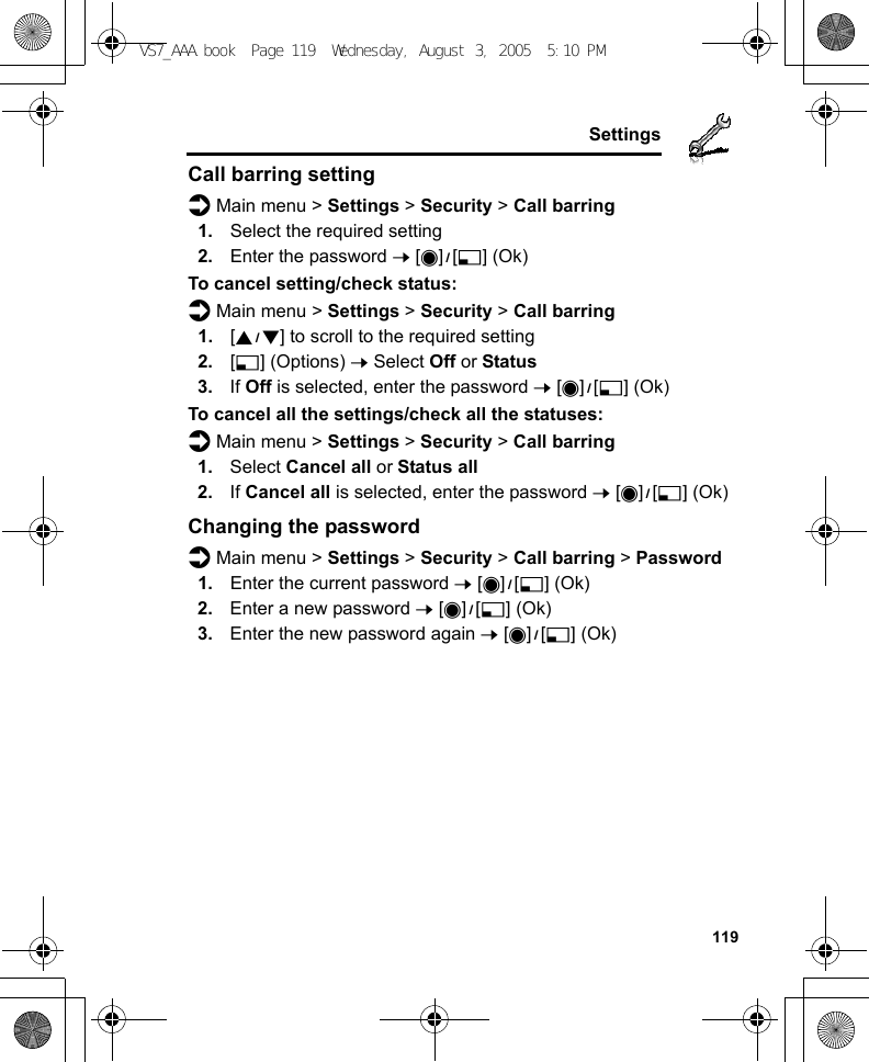     119SettingsCall barring settingd Main menu &gt; Settings &gt; Security &gt; Call barring1. Select the required setting2. Enter the password 7 [0]9[5] (Ok)To cancel setting/check status:d Main menu &gt; Settings &gt; Security &gt; Call barring1. [192] to scroll to the required setting2. [5] (Options) 7 Select Off or Status3. If Off is selected, enter the password 7 [0]9[5] (Ok)To cancel all the settings/check all the statuses:d Main menu &gt; Settings &gt; Security &gt; Call barring1. Select Cancel all or Status all2. If Cancel all is selected, enter the password 7 [0]9[5] (Ok)Changing the passwordd Main menu &gt; Settings &gt; Security &gt; Call barring &gt; Password1. Enter the current password 7 [0]9[5] (Ok)2. Enter a new password 7 [0]9[5] (Ok)3. Enter the new password again 7 [0]9[5] (Ok)VS7_AAA.book  Page 119  Wednesday, August 3, 2005  5:10 PM
