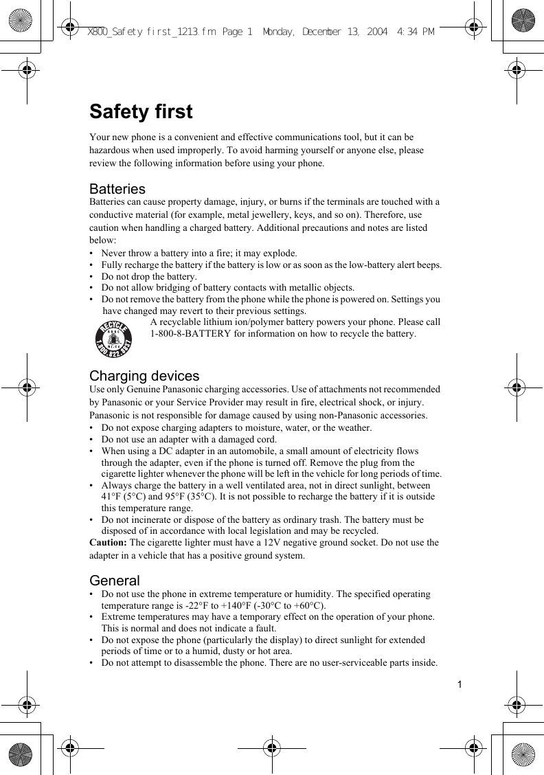 1Safety firstYour new phone is a convenient and effective communications tool, but it can be hazardous when used improperly. To avoid harming yourself or anyone else, please review the following information before using your phone.BatteriesBatteries can cause property damage, injury, or burns if the terminals are touched with a conductive material (for example, metal jewellery, keys, and so on). Therefore, use caution when handling a charged battery. Additional precautions and notes are listed below:• Never throw a battery into a fire; it may explode.• Fully recharge the battery if the battery is low or as soon as the low-battery alert beeps.• Do not drop the battery.• Do not allow bridging of battery contacts with metallic objects.• Do not remove the battery from the phone while the phone is powered on. Settings you have changed may revert to their previous settings.A recyclable lithium ion/polymer battery powers your phone. Please call1-800-8-BATTERY for information on how to recycle the battery.Charging devicesUse only Genuine Panasonic charging accessories. Use of attachments not recommended by Panasonic or your Service Provider may result in fire, electrical shock, or injury.Panasonic is not responsible for damage caused by using non-Panasonic accessories.• Do not expose charging adapters to moisture, water, or the weather.• Do not use an adapter with a damaged cord.• When using a DC adapter in an automobile, a small amount of electricity flows through the adapter, even if the phone is turned off. Remove the plug from the cigarette lighter whenever the phone will be left in the vehicle for long periods of time.• Always charge the battery in a well ventilated area, not in direct sunlight, between 41°F (5°C) and 95°F (35°C). It is not possible to recharge the battery if it is outside this temperature range.• Do not incinerate or dispose of the battery as ordinary trash. The battery must be disposed of in accordance with local legislation and may be recycled.Caution: The cigarette lighter must have a 12V negative ground socket. Do not use the adapter in a vehicle that has a positive ground system.General• Do not use the phone in extreme temperature or humidity. The specified operating temperature range is -22°F to +140°F (-30°C to +60°C).• Extreme temperatures may have a temporary effect on the operation of your phone. This is normal and does not indicate a fault.• Do not expose the phone (particularly the display) to direct sunlight for extended periods of time or to a humid, dusty or hot area.• Do not attempt to disassemble the phone. There are no user-serviceable parts inside.X800_Safety first_1213.fm  Page 1  Monday, December 13, 2004  4:34 PM
