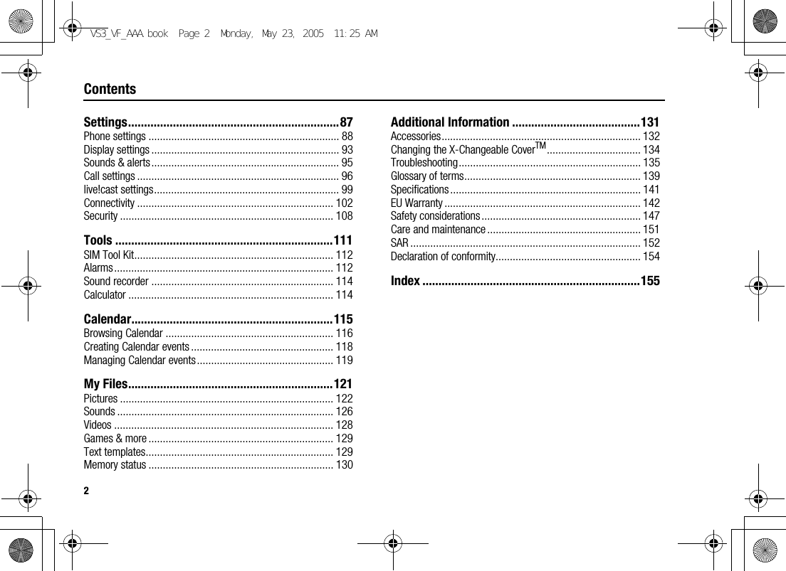 2ContentsSettings..................................................................87Phone settings ................................................................... 88Display settings .................................................................. 93Sounds &amp; alerts.................................................................. 95Call settings ....................................................................... 96live!cast settings................................................................. 99Connectivity ..................................................................... 102Security ........................................................................... 108Tools ....................................................................111SIM Tool Kit...................................................................... 112Alarms............................................................................. 112Sound recorder ................................................................ 114Calculator ........................................................................ 114Calendar...............................................................115Browsing Calendar ........................................................... 116Creating Calendar events .................................................. 118Managing Calendar events................................................ 119My Files................................................................121Pictures ........................................................................... 122Sounds ............................................................................ 126Videos ............................................................................. 128Games &amp; more ................................................................. 129Text templates.................................................................. 129Memory status ................................................................. 130Additional Information ........................................131Accessories...................................................................... 132Changing the X-Changeable CoverTM................................. 134Troubleshooting................................................................ 135Glossary of terms.............................................................. 139Specifications ................................................................... 141EU Warranty ..................................................................... 142Safety considerations........................................................ 147Care and maintenance ...................................................... 151SAR ................................................................................. 152Declaration of conformity................................................... 154Index ....................................................................155VS3_VF_AAA.book  Page 2  Monday, May 23, 2005  11:25 AM