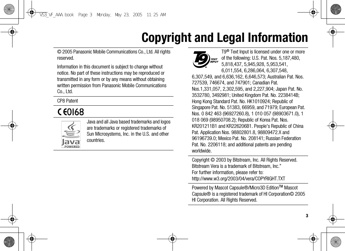 3Copyright and Legal Information© 2005 Panasonic Mobile Communications Co., Ltd. All rights reserved.Information in this document is subject to change without notice. No part of these instructions may be reproduced or transmitted in any form or by any means without obtaining written permission from Panasonic Mobile Communications Co., Ltd.CP8 PatentJava and all Java based trademarks and logos are trademarks or registered trademarks of Sun Microsystems, Inc. in the U.S. and other countries.T9® Text Input is licensed under one or more of the following: U.S. Pat. Nos. 5,187,480, 5,818,437, 5,945,928, 5,953,541, 6,011,554, 6,286,064, 6,307,548, 6,307,549, and 6,636,162, 6,646,573; Australian Pat. Nos. 727539, 746674, and 747901; Canadian Pat. Nos.1,331,057, 2,302,595, and 2,227,904; Japan Pat. No. 3532780, 3492981; United Kingdom Pat. No. 2238414B; Hong Kong Standard Pat. No. HK1010924; Republic of Singapore Pat. No. 51383, 66959, and 71979; European Pat. Nos. 0 842 463 (96927260.8), 1 010 057 (98903671.0), 1 018 069 (98950708.2); Republic of Korea Pat. Nos. KR201211B1 and KR226206B1. People&apos;s Republic of China Pat. Application Nos. 98802801.8, 98809472.X and 96196739.0; Mexico Pat. No. 208141; Russian Federation Pat. No. 2206118; and additional patents are pending worldwide.Copyright © 2003 by Bitstream, Inc. All Rights Reserved.Bitstream Vera is a trademark of Bitstream, Inc.”For further information, please refer to:http://www.w3.org/2003/04/vera/COPYRIGHT.TXTPowered by Mascot Capsule®/Micro3D EditionTM Mascot Capsule® is a registered trademark of HI Corporation© 2005 HI Corporation. All Rights Reserved.VS3_VF_AAA.book  Page 3  Monday, May 23, 2005  11:25 AM