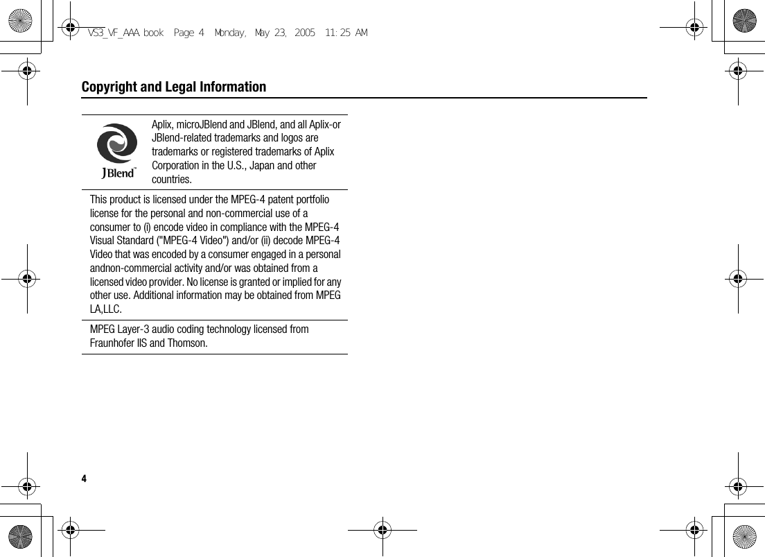 4Copyright and Legal InformationAplix, microJBlend and JBlend, and all Aplix-or JBlend-related trademarks and logos are trademarks or registered trademarks of Aplix Corporation in the U.S., Japan and other countries.This product is licensed under the MPEG-4 patent portfolio license for the personal and non-commercial use of a consumer to (i) encode video in compliance with the MPEG-4 Visual Standard (&quot;MPEG-4 Video&quot;) and/or (ii) decode MPEG-4 Video that was encoded by a consumer engaged in a personal andnon-commercial activity and/or was obtained from a licensed video provider. No license is granted or implied for any other use. Additional information may be obtained from MPEG LA,LLC.MPEG Layer-3 audio coding technology licensed from Fraunhofer IIS and Thomson.VS3_VF_AAA.book  Page 4  Monday, May 23, 2005  11:25 AM