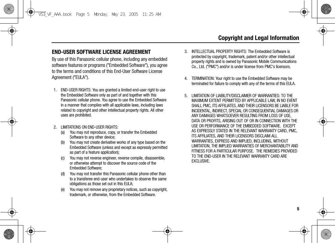 5Copyright and Legal InformationEND-USER SOFTWARE LICENSE AGREEMENTBy use of this Panasonic cellular phone, including any embedded software features or programs (&quot;Embedded Software&quot;), you agree to the terms and conditions of this End-User Software License Agreement (&quot;EULA&quot;).1. END-USER RIGHTS: You are granted a limited end-user right to use the Embedded Software only as part of and together with this Panasonic cellular phone. You agree to use the Embedded Software in a manner that complies with all applicable laws, including laws related to copyright and other intellectual property rights. All other uses are prohibited.2. LIMITATIONS ON END-USER RIGHTS:(a) You may not reproduce, copy, or transfer the Embedded Software to any other device;(b) You may not create derivative works of any type based on the Embedded Software (unless and except as expressly permitted as part of a feature application);(c) You may not reverse engineer, reverse compile, disassemble, or otherwise attempt to discover the source code of the Embedded Software;(d) You may not transfer this Panasonic cellular phone other than to a transferee end-user who undertakes to observe the same obligations as those set out in this EULA;(e) You may not remove any proprietary notices, such as copyright, trademark, or otherwise, from the Embedded Software.3. INTELLECTUAL PROPERTY RIGHTS: The Embedded Software is protected by copyright, trademark, patent and/or other intellectual property rights and is owned by Panasonic Mobile Communications Co., Ltd. (&quot;PMC&quot;) and/or is under license from PMC&apos;s licensors.4. TERMINATION: Your right to use the Embedded Software may be terminated for failure to comply with any of the terms of this EULA.5. LIMITATION OF LIABILITY/DISCLAIMER OF WARRANTIES: TO THE MAXIMUM EXTENT PERMITTED BY APPLICABLE LAW, IN NO EVENT SHALL PMC, ITS AFFILIATES, AND THEIR LICENSORS BE LIABLE FOR INCIDENTAL, INDIRECT, SPECIAL OR CONSEQUENTIAL DAMAGES OR ANY DAMAGES WHATSOEVER RESULTING FROM LOSS OF USE, DATA OR PROFITS, ARISING OUT OF OR IN CONNECTION WITH THE USE OR PERFORMANCE OF THE EMBEDDED SOFTWARE.  EXCEPT AS EXPRESSLY STATED IN THE RELEVANT WARRANTY CARD, PMC, ITS AFFILIATES, AND THEIR LICENSORS DISCLAIM ALL WARRANTIES, EXPRESS AND IMPLIED, INCLUDING, WITHOUT LIMITATION, THE IMPLIED WARRANTIES OF MERCHANTABILITY AND FITNESS FOR A PARTICULAR PURPOSE.  THE REMEDIES PROVIDED TO THE END-USER IN THE RELEVANT WARRANTY CARD ARE EXCLUSIVE.VS3_VF_AAA.book  Page 5  Monday, May 23, 2005  11:25 AM