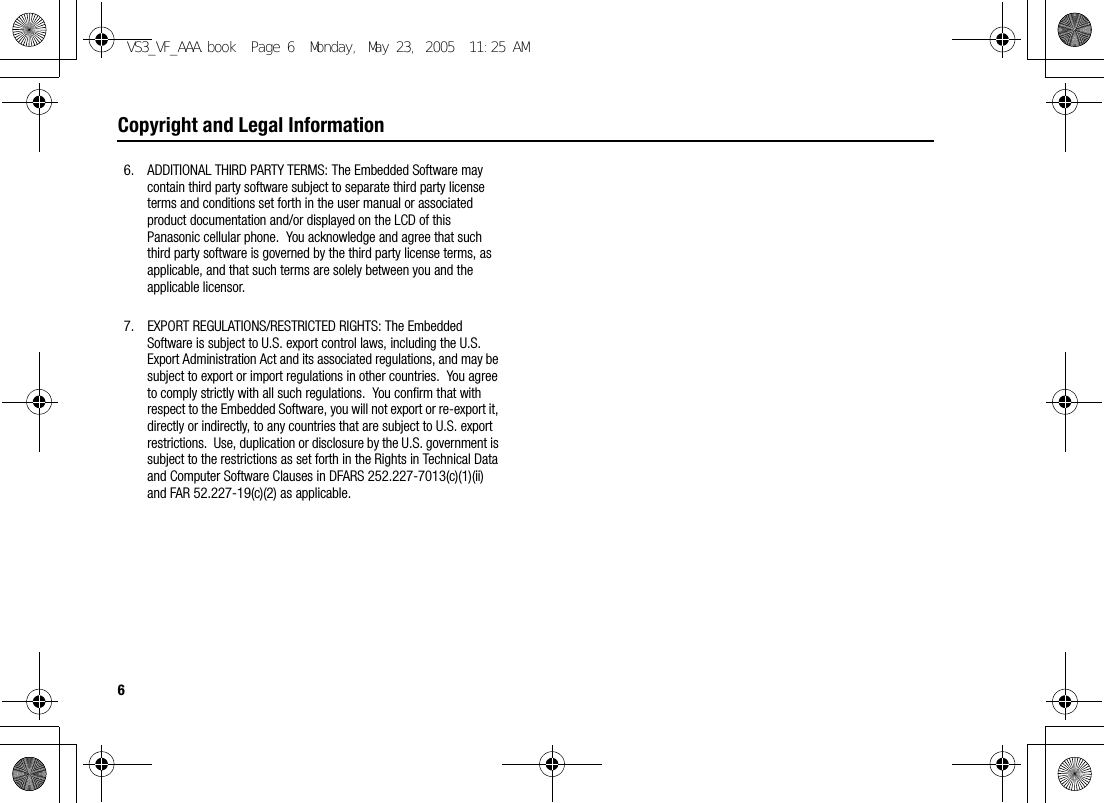 6Copyright and Legal Information6. ADDITIONAL THIRD PARTY TERMS: The Embedded Software may contain third party software subject to separate third party license terms and conditions set forth in the user manual or associated product documentation and/or displayed on the LCD of this Panasonic cellular phone.  You acknowledge and agree that such third party software is governed by the third party license terms, as applicable, and that such terms are solely between you and the applicable licensor.7. EXPORT REGULATIONS/RESTRICTED RIGHTS: The Embedded Software is subject to U.S. export control laws, including the U.S. Export Administration Act and its associated regulations, and may be subject to export or import regulations in other countries.  You agree to comply strictly with all such regulations.  You confirm that with respect to the Embedded Software, you will not export or re-export it, directly or indirectly, to any countries that are subject to U.S. export restrictions.  Use, duplication or disclosure by the U.S. government is subject to the restrictions as set forth in the Rights in Technical Data and Computer Software Clauses in DFARS 252.227-7013(c)(1)(ii) and FAR 52.227-19(c)(2) as applicable.VS3_VF_AAA.book  Page 6  Monday, May 23, 2005  11:25 AM