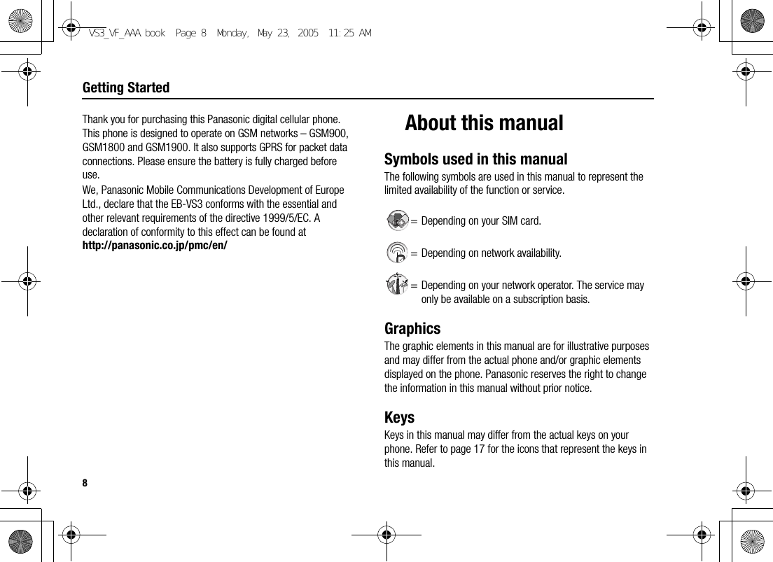 8Getting StartedThank you for purchasing this Panasonic digital cellular phone. This phone is designed to operate on GSM networks – GSM900, GSM1800 and GSM1900. It also supports GPRS for packet data connections. Please ensure the battery is fully charged before use.We, Panasonic Mobile Communications Development of Europe Ltd., declare that the EB-VS3 conforms with the essential and other relevant requirements of the directive 1999/5/EC. A declaration of conformity to this effect can be found at http://panasonic.co.jp/pmc/en/About this manualSymbols used in this manualThe following symbols are used in this manual to represent the limited availability of the function or service.= Depending on your SIM card.= Depending on network availability.= Depending on your network operator. The service may only be available on a subscription basis.GraphicsThe graphic elements in this manual are for illustrative purposes and may differ from the actual phone and/or graphic elements displayed on the phone. Panasonic reserves the right to change the information in this manual without prior notice.KeysKeys in this manual may differ from the actual keys on your phone. Refer to page 17 for the icons that represent the keys in this manual.VS3_VF_AAA.book  Page 8  Monday, May 23, 2005  11:25 AM