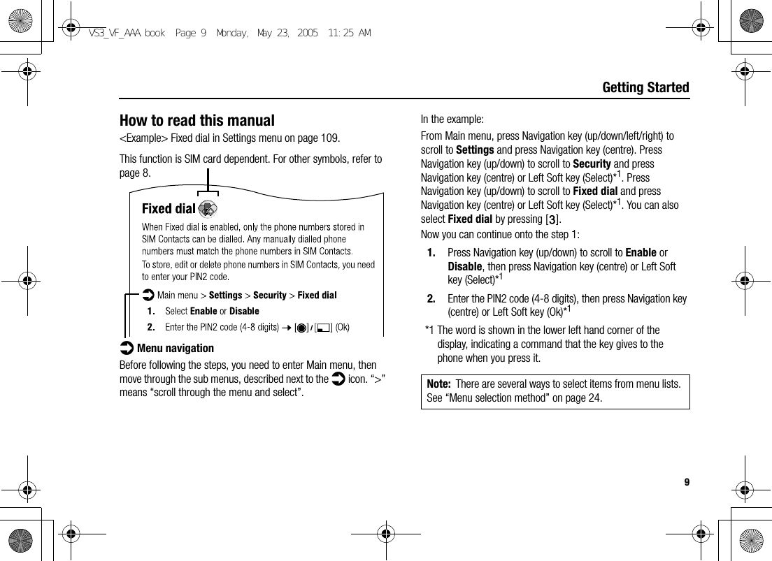 9Getting StartedHow to read this manual&lt;Example&gt; Fixed dial in Settings menu on page 109.This function is SIM card dependent. For other symbols, refer to page 8.d Menu navigationBefore following the steps, you need to enter Main menu, then move through the sub menus, described next to the d icon. “&gt;” means “scroll through the menu and select”.In the example:From Main menu, press Navigation key (up/down/left/right) to scroll to Settings and press Navigation key (centre). Press Navigation key (up/down) to scroll to Security and press Navigation key (centre) or Left Soft key (Select)*1. Press Navigation key (up/down) to scroll to Fixed dial and press Navigation key (centre) or Left Soft key (Select)*1. You can also select Fixed dial by pressing [D].Now you can continue onto the step 1:1. Press Navigation key (up/down) to scroll to Enable or Disable, then press Navigation key (centre) or Left Soft key (Select)*12. Enter the PIN2 code (4-8 digits), then press Navigation key (centre) or Left Soft key (Ok)*1*1 The word is shown in the lower left hand corner of the display, indicating a command that the key gives to the phone when you press it. Note: There are several ways to select items from menu lists. See “Menu selection method” on page 24.VS3_VF_AAA.book  Page 9  Monday, May 23, 2005  11:25 AM