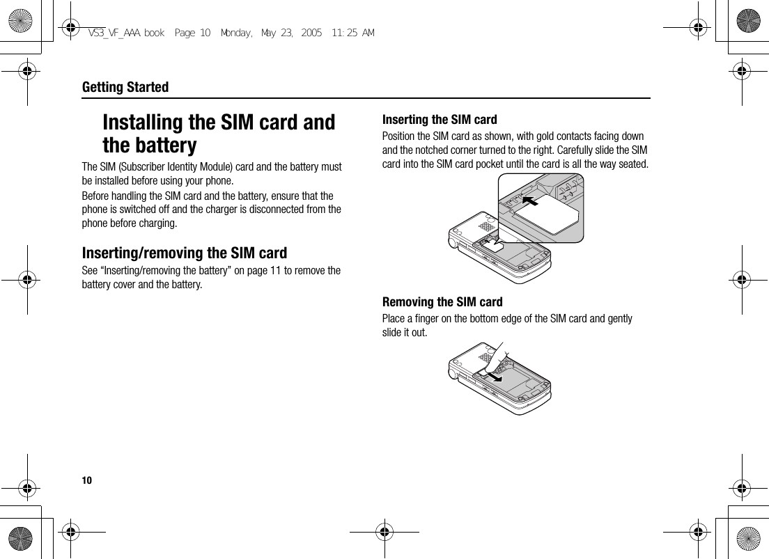 10Getting StartedInstalling the SIM card and the batteryThe SIM (Subscriber Identity Module) card and the battery must be installed before using your phone.Before handling the SIM card and the battery, ensure that the phone is switched off and the charger is disconnected from the phone before charging.Inserting/removing the SIM cardSee “Inserting/removing the battery” on page 11 to remove the battery cover and the battery.Inserting the SIM cardPosition the SIM card as shown, with gold contacts facing down and the notched corner turned to the right. Carefully slide the SIM card into the SIM card pocket until the card is all the way seated.Removing the SIM cardPlace a finger on the bottom edge of the SIM card and gently slide it out.VS3_VF_AAA.book  Page 10  Monday, May 23, 2005  11:25 AM