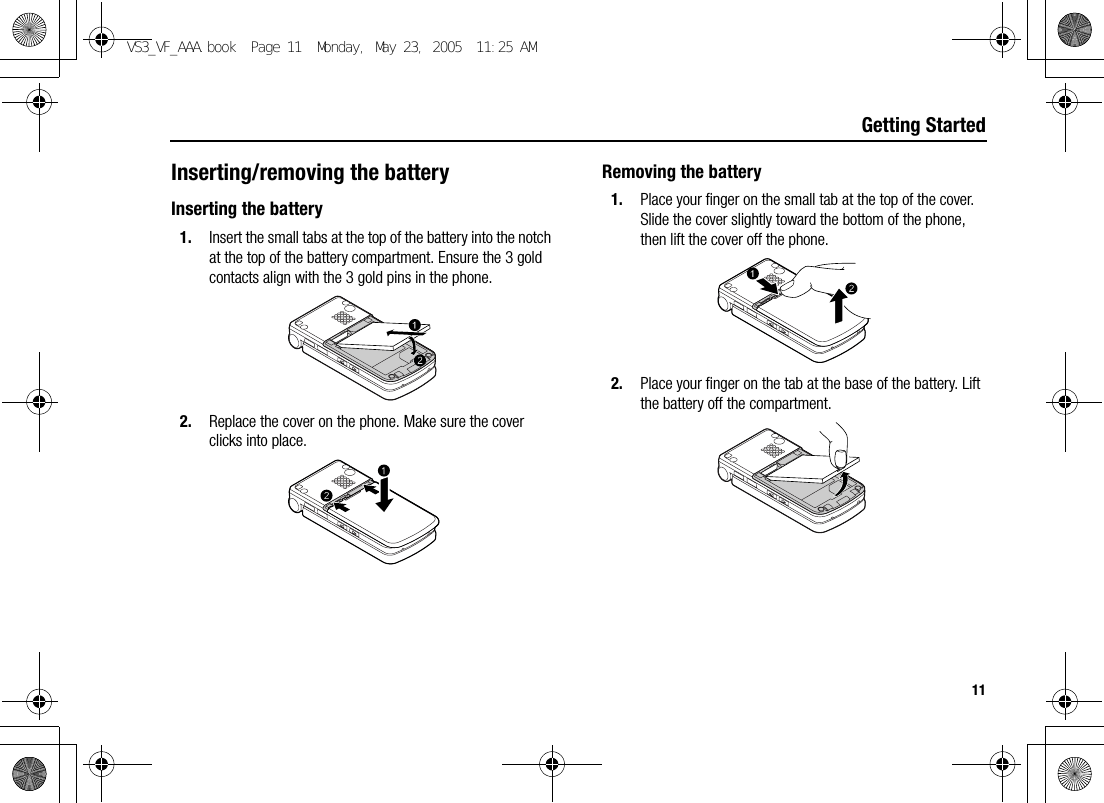 11Getting StartedInserting/removing the batteryInserting the battery1. Insert the small tabs at the top of the battery into the notch at the top of the battery compartment. Ensure the 3 gold contacts align with the 3 gold pins in the phone.2. Replace the cover on the phone. Make sure the cover clicks into place.Removing the battery1. Place your finger on the small tab at the top of the cover. Slide the cover slightly toward the bottom of the phone, then lift the cover off the phone.2. Place your finger on the tab at the base of the battery. Lift the battery off the compartment.VS3_VF_AAA.book  Page 11  Monday, May 23, 2005  11:25 AM