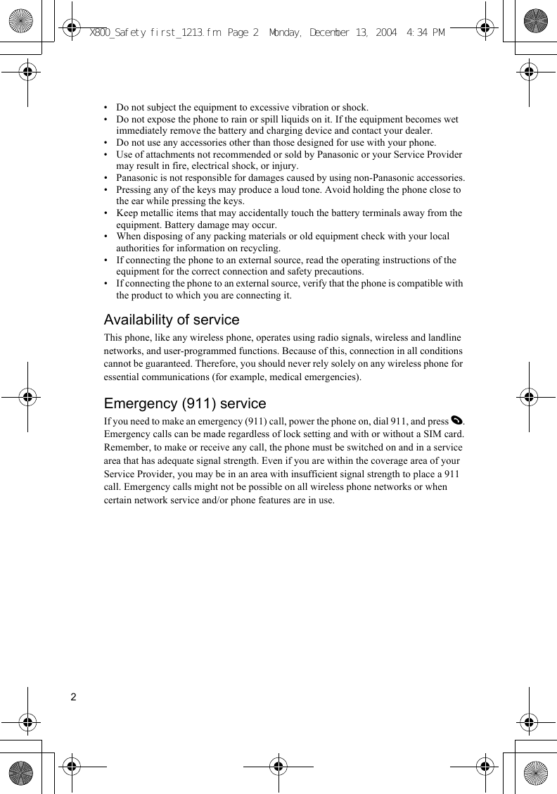 2• Do not subject the equipment to excessive vibration or shock.• Do not expose the phone to rain or spill liquids on it. If the equipment becomes wet immediately remove the battery and charging device and contact your dealer.• Do not use any accessories other than those designed for use with your phone.• Use of attachments not recommended or sold by Panasonic or your Service Provider may result in fire, electrical shock, or injury.• Panasonic is not responsible for damages caused by using non-Panasonic accessories.• Pressing any of the keys may produce a loud tone. Avoid holding the phone close to the ear while pressing the keys.• Keep metallic items that may accidentally touch the battery terminals away from the equipment. Battery damage may occur.• When disposing of any packing materials or old equipment check with your local authorities for information on recycling.• If connecting the phone to an external source, read the operating instructions of the equipment for the correct connection and safety precautions.• If connecting the phone to an external source, verify that the phone is compatible with the product to which you are connecting it.Availability of serviceThis phone, like any wireless phone, operates using radio signals, wireless and landline networks, and user-programmed functions. Because of this, connection in all conditions cannot be guaranteed. Therefore, you should never rely solely on any wireless phone for essential communications (for example, medical emergencies).Emergency (911) serviceIf you need to make an emergency (911) call, power the phone on, dial 911, and press D.Emergency calls can be made regardless of lock setting and with or without a SIM card.Remember, to make or receive any call, the phone must be switched on and in a service area that has adequate signal strength. Even if you are within the coverage area of your Service Provider, you may be in an area with insufficient signal strength to place a 911 call. Emergency calls might not be possible on all wireless phone networks or when certain network service and/or phone features are in use.X800_Safety first_1213.fm  Page 2  Monday, December 13, 2004  4:34 PM