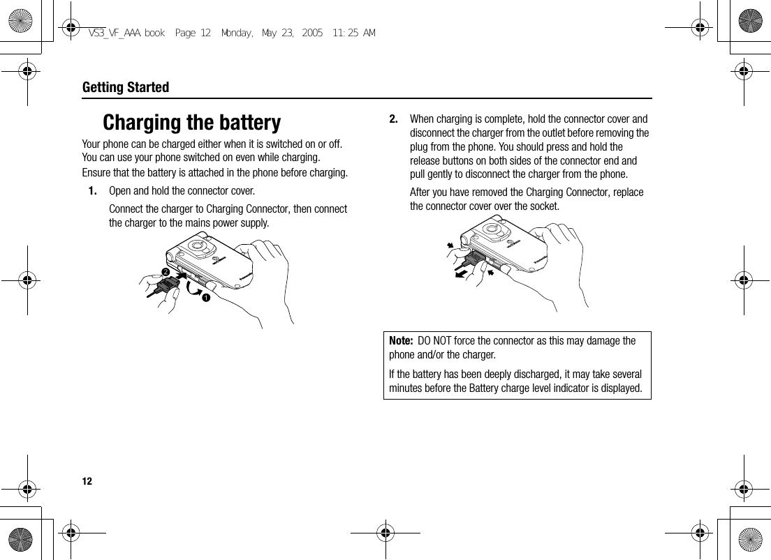 12Getting StartedCharging the batteryYour phone can be charged either when it is switched on or off. You can use your phone switched on even while charging.Ensure that the battery is attached in the phone before charging.1. Open and hold the connector cover.Connect the charger to Charging Connector, then connect the charger to the mains power supply.2. When charging is complete, hold the connector cover and disconnect the charger from the outlet before removing the plug from the phone. You should press and hold the release buttons on both sides of the connector end and pull gently to disconnect the charger from the phone.After you have removed the Charging Connector, replace the connector cover over the socket.Note: DO NOT force the connector as this may damage the phone and/or the charger.If the battery has been deeply discharged, it may take several minutes before the Battery charge level indicator is displayed.VS3_VF_AAA.book  Page 12  Monday, May 23, 2005  11:25 AM