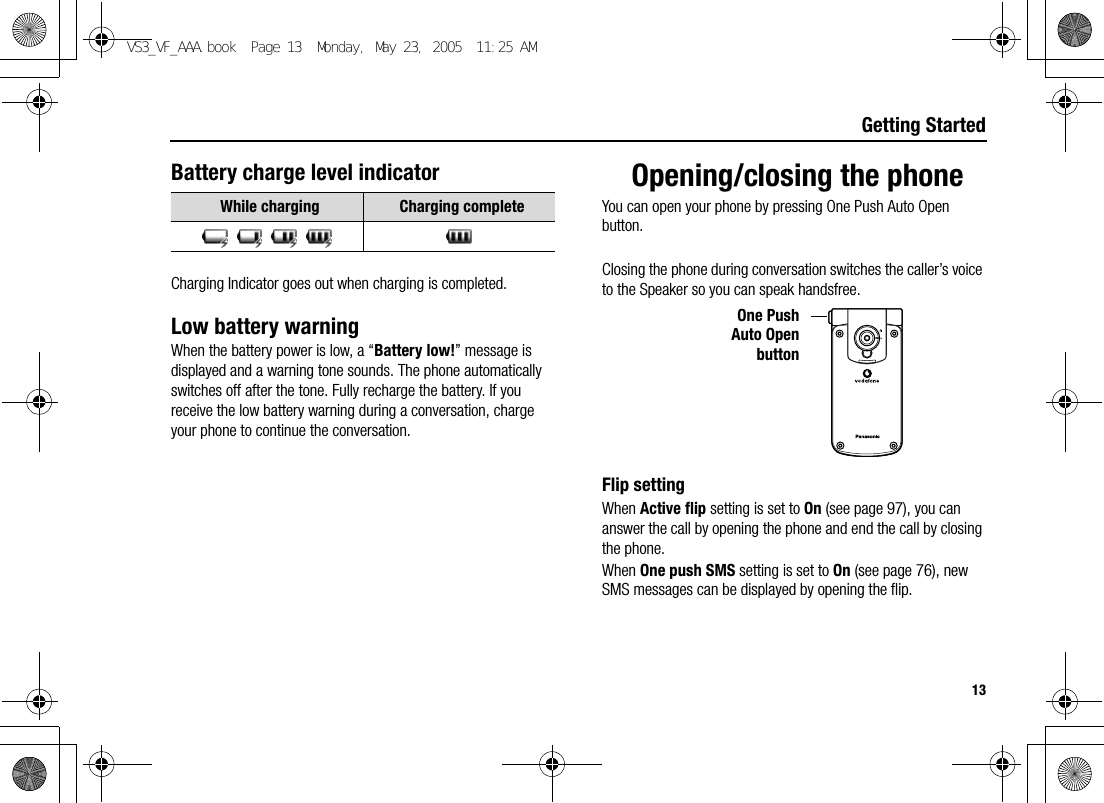 13Getting StartedBattery charge level indicatorCharging Indicator goes out when charging is completed.Low battery warningWhen the battery power is low, a “Battery low!” message is displayed and a warning tone sounds. The phone automatically switches off after the tone. Fully recharge the battery. If you receive the low battery warning during a conversation, charge your phone to continue the conversation.Opening/closing the phoneYou can open your phone by pressing One Push Auto Open button.Closing the phone during conversation switches the caller’s voice to the Speaker so you can speak handsfree.Flip settingWhen Active flip setting is set to On (see page 97), you can answer the call by opening the phone and end the call by closing the phone.When One push SMS setting is set to On (see page 76), new SMS messages can be displayed by opening the flip.While charging Charging completeOne PushAuto OpenbuttonVS3_VF_AAA.book  Page 13  Monday, May 23, 2005  11:25 AM