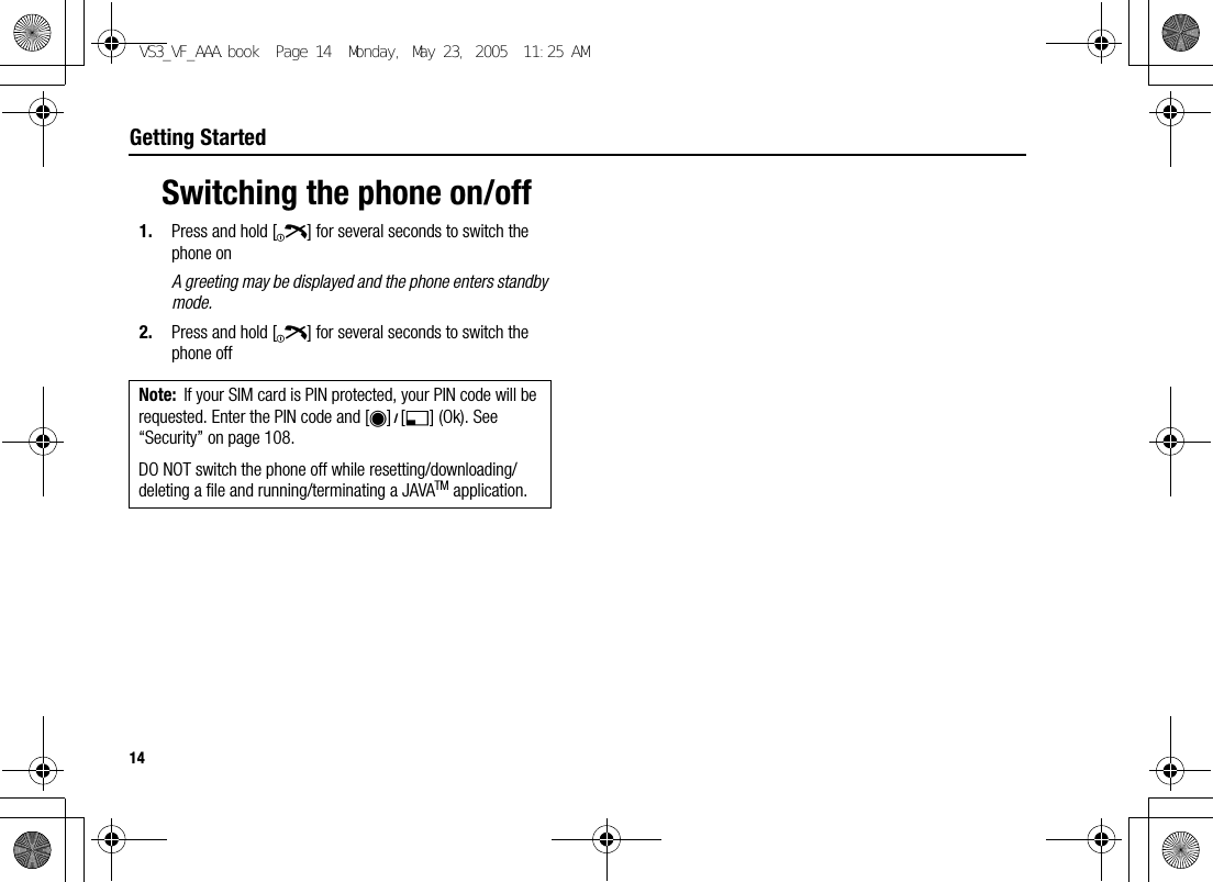 14Getting StartedSwitching the phone on/off1. Press and hold [Y] for several seconds to switch the phone onA greeting may be displayed and the phone enters standby mode.2. Press and hold [Y] for several seconds to switch the phone offNote: If your SIM card is PIN protected, your PIN code will be requested. Enter the PIN code and [0]9[5] (Ok). See “Security” on page 108.DO NOT switch the phone off while resetting/downloading/deleting a file and running/terminating a JAVATM application.VS3_VF_AAA.book  Page 14  Monday, May 23, 2005  11:25 AM