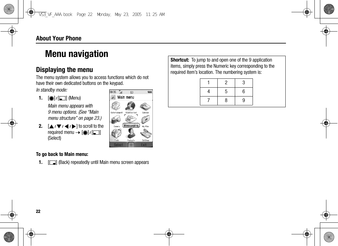 22About Your PhoneMenu navigationDisplaying the menuThe menu system allows you to access functions which do not have their own dedicated buttons on the keypad.In standby mode:1. [0]9[5] (Menu)Main menu appears with 9 menu options. (See “Main menu structure” on page 23.)2. [1929394] to scroll to the required menu 7 [0]9[5] (Select)To go back to Main menu:1. [6] (Back) repeatedly until Main menu screen appearsShortcut: To jump to and open one of the 9 application items, simply press the Numeric key corresponding to the required item’s location. The numbering system is: 123456789VS3_VF_AAA.book  Page 22  Monday, May 23, 2005  11:25 AM