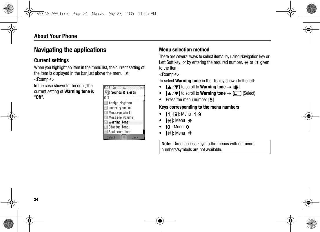 24About Your PhoneNavigating the applicationsCurrent settingsWhen you highlight an item in the menu list, the current setting of the item is displayed in the bar just above the menu list.&lt;Example&gt;In the case shown to the right, the current setting of Warning tone is “Off”.Menu selection methodThere are several ways to select items: by using Navigation key or Left Soft key, or by entering the required number, e or r given to the item.&lt;Example&gt;To select Warning tone in the display shown to the left:•[192] to scroll to Warning tone 7 [0]•[192] to scroll to Warning tone 7 [5] (Select)• Press the menu number [G]Keys corresponding to the menu numbers•[A]-[K]: Menu  A-K•[e]: Menu  e•[L]: Menu  L•[r]: Menu  rNote: Direct access keys to the menus with no menu numbers/symbols are not available.VS3_VF_AAA.book  Page 24  Monday, May 23, 2005  11:25 AM