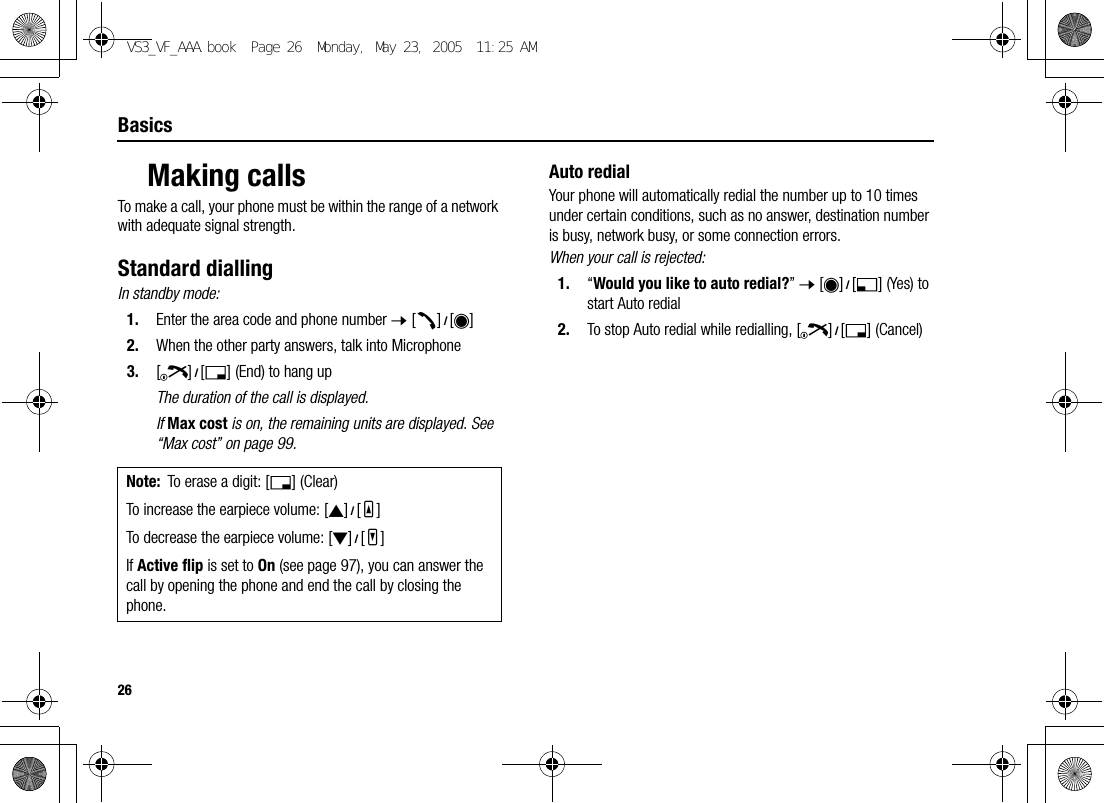 26BasicsMaking callsTo make a call, your phone must be within the range of a network with adequate signal strength.Standard diallingIn standby mode:1. Enter the area code and phone number 7 [q]9[0]2. When the other party answers, talk into Microphone3. [Y]9[6] (End) to hang upThe duration of the call is displayed.If Max cost is on, the remaining units are displayed. See “Max cost” on page 99.Auto redialYour phone will automatically redial the number up to 10 times under certain conditions, such as no answer, destination number is busy, network busy, or some connection errors.When your call is rejected:1. “Would you like to auto redial?” 7 [0]9[5] (Yes) to start Auto redial2. To stop Auto redial while redialling, [Y]9[6] (Cancel)Note: To erase a digit: [6] (Clear)To increase the earpiece volume: [1]9[O]To decrease the earpiece volume: [2]9[P]If Active flip is set to On (see page 97), you can answer the call by opening the phone and end the call by closing the phone.VS3_VF_AAA.book  Page 26  Monday, May 23, 2005  11:25 AM