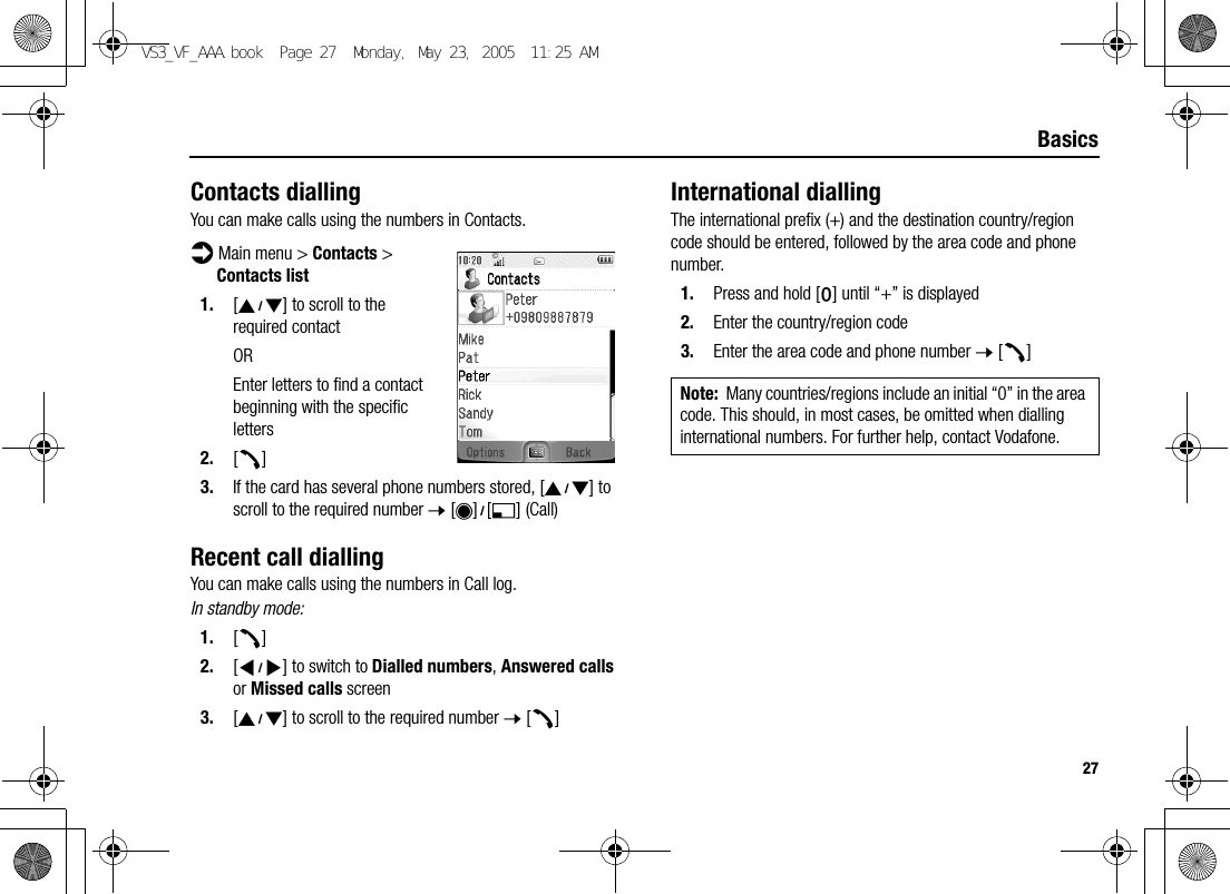 27BasicsContacts diallingYou can make calls using the numbers in Contacts.d Main menu &gt; Contacts &gt; Contacts list1. [192] to scroll to the required contactOREnter letters to find a contact beginning with the specific letters2. [q]3. If the card has several phone numbers stored, [192] to scroll to the required number 7 [0]9[5] (Call)Recent call diallingYou can make calls using the numbers in Call log.In standby mode:1. [q]2. [394] to switch to Dialled numbers, Answered calls or Missed calls screen3. [192] to scroll to the required number 7 [q]International diallingThe international prefix (+) and the destination country/region code should be entered, followed by the area code and phone number.1. Press and hold [L] until “+” is displayed2. Enter the country/region code3. Enter the area code and phone number 7 [q]Note: Many countries/regions include an initial “0” in the area code. This should, in most cases, be omitted when dialling international numbers. For further help, contact Vodafone.VS3_VF_AAA.book  Page 27  Monday, May 23, 2005  11:25 AM