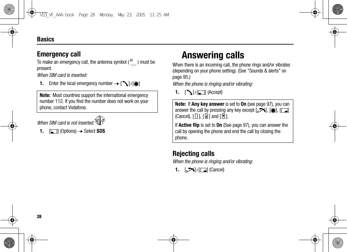 28BasicsEmergency callTo make an emergency call, the antenna symbol ( ) must be present.When SIM card is inserted:1. Enter the local emergency number 7 [q]9[0]When SIM card is not inserted:1. [5] (Options) 7 Select SOSAnswering callsWhen there is an incoming call, the phone rings and/or vibrates (depending on your phone setting). (See “Sounds &amp; alerts” on page 95.)When the phone is ringing and/or vibrating:1. [q]9[5] (Accept)Rejecting callsWhen the phone is ringing and/or vibrating:1. [Y]9[6] (Cancel)Note: Most countries support the international emergency number 112. If you find the number does not work on your phone, contact Vodafone. Note: If Any key answer is set to On (see page 97), you can answer the call by pressing any key except [Y], [0], [6] (Cancel), [U], [O] and [P].If Active flip is set to On (See page 97), you can answer the call by opening the phone and end the call by closing the phone.VS3_VF_AAA.book  Page 28  Monday, May 23, 2005  11:25 AM