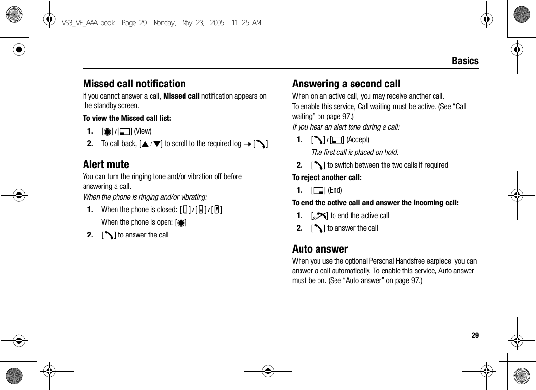 29BasicsMissed call notificationIf you cannot answer a call, Missed call notification appears on the standby screen.To view the Missed call list:1. [0]9[5] (View)2. To call back, [192] to scroll to the required log 7 [q]Alert muteYou can turn the ringing tone and/or vibration off before answering a call.When the phone is ringing and/or vibrating:1. When the phone is closed: [U]9[O]9[P]When the phone is open: [0]2. [q] to answer the callAnswering a second callWhen on an active call, you may receive another call.To enable this service, Call waiting must be active. (See “Call waiting” on page 97.)If you hear an alert tone during a call:1. [q]9[5] (Accept)The first call is placed on hold.2. [q] to switch between the two calls if requiredTo reject another call:1. [6] (End)To end the active call and answer the incoming call:1. [Y] to end the active call2. [q] to answer the callAuto answerWhen you use the optional Personal Handsfree earpiece, you can answer a call automatically. To enable this service, Auto answer must be on. (See “Auto answer” on page 97.)VS3_VF_AAA.book  Page 29  Monday, May 23, 2005  11:25 AM