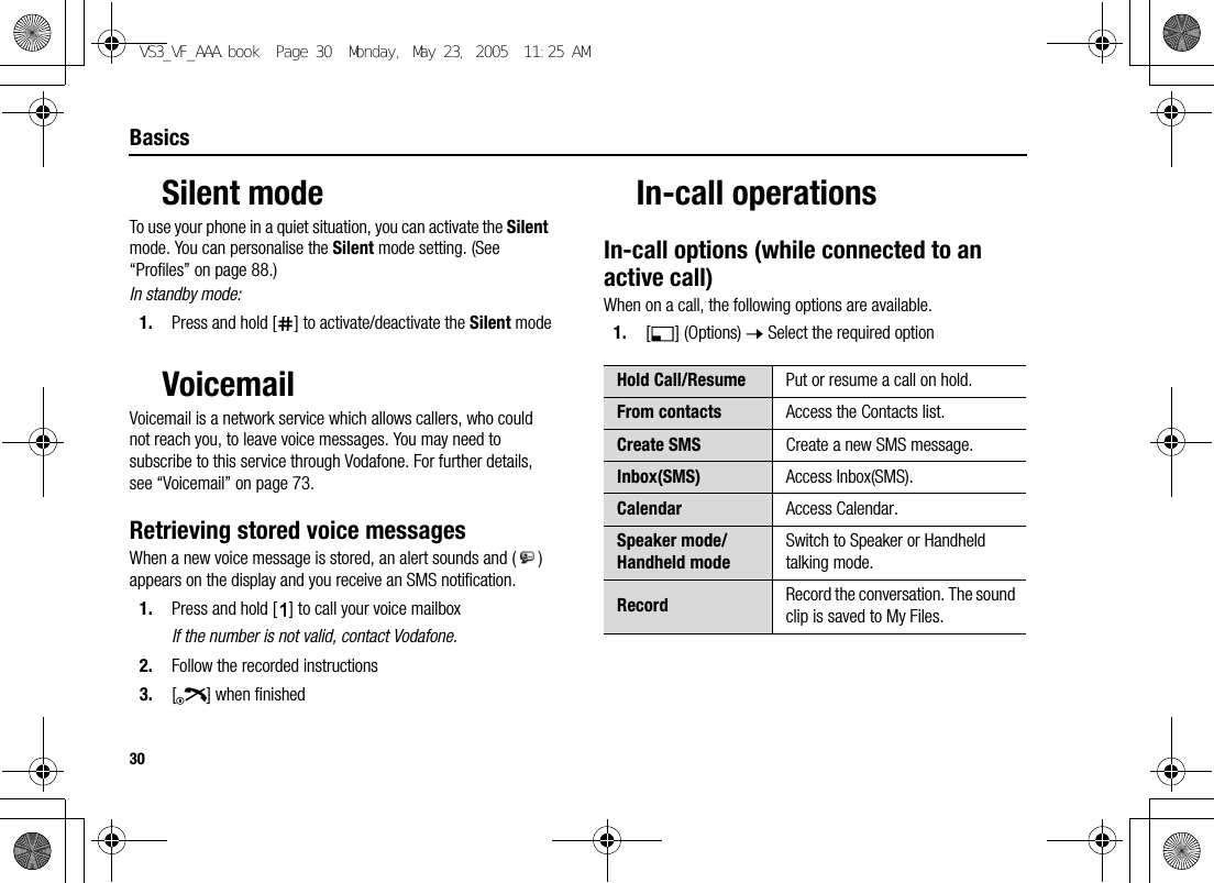 30BasicsSilent modeTo use your phone in a quiet situation, you can activate the Silent mode. You can personalise the Silent mode setting. (See “Profiles” on page 88.)In standby mode:1. Press and hold [r] to activate/deactivate the Silent modeVoicemailVoicemail is a network service which allows callers, who could not reach you, to leave voice messages. You may need to subscribe to this service through Vodafone. For further details, see “Voicemail” on page 73.Retrieving stored voice messagesWhen a new voice message is stored, an alert sounds and ( ) appears on the display and you receive an SMS notification.1. Press and hold [A] to call your voice mailboxIf the number is not valid, contact Vodafone.2. Follow the recorded instructions3. [Y] when finishedIn-call operationsIn-call options (while connected to an active call)When on a call, the following options are available.1. [5] (Options) 7 Select the required optionHold Call/Resume Put or resume a call on hold.From contacts Access the Contacts list.Create SMS Create a new SMS message.Inbox(SMS) Access Inbox(SMS).Calendar Access Calendar.Speaker mode/Handheld modeSwitch to Speaker or Handheld talking mode.Record Record the conversation. The sound clip is saved to My Files.VS3_VF_AAA.book  Page 30  Monday, May 23, 2005  11:25 AM