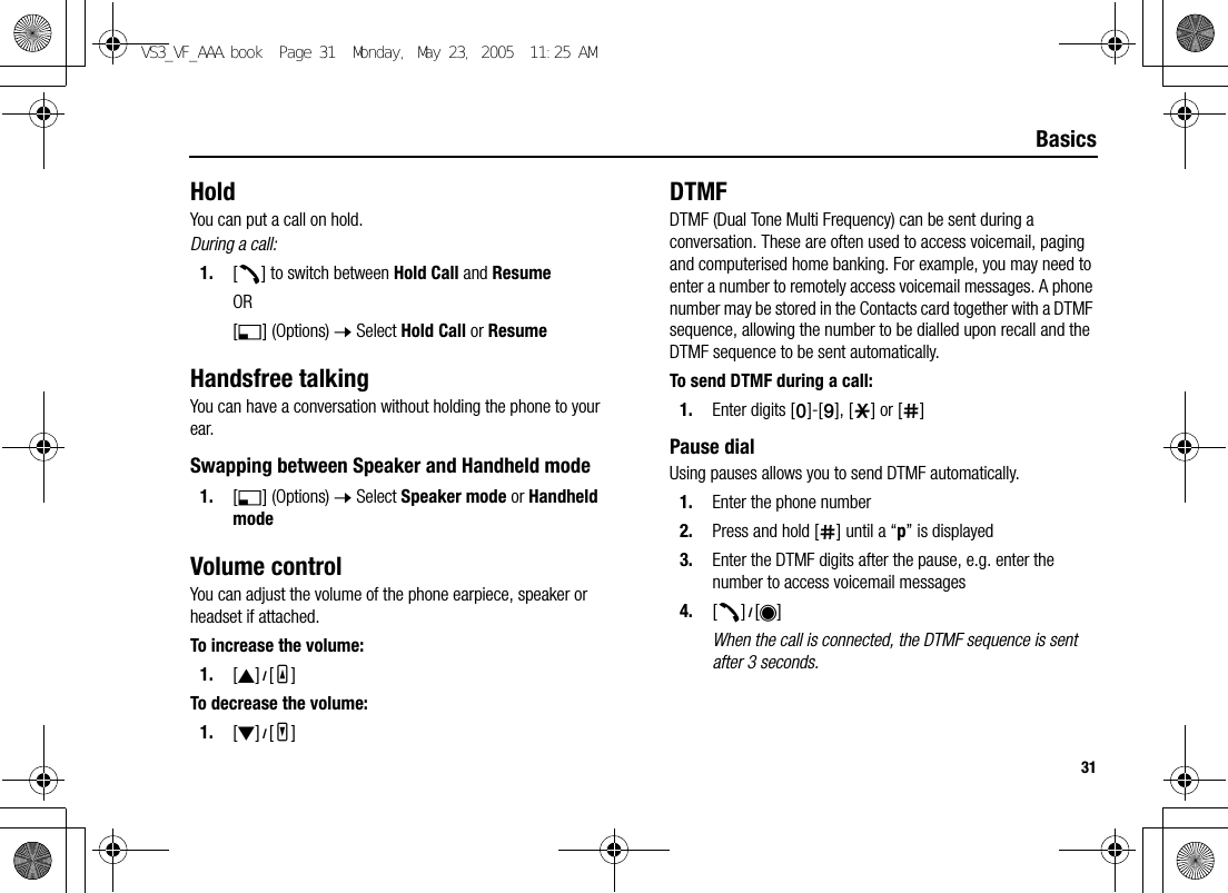 31BasicsHoldYou can put a call on hold.During a call:1. [q] to switch between Hold Call and ResumeOR[5] (Options) 7 Select Hold Call or ResumeHandsfree talkingYou can have a conversation without holding the phone to your ear.Swapping between Speaker and Handheld mode1. [5] (Options) 7 Select Speaker mode or Handheld modeVolume controlYou can adjust the volume of the phone earpiece, speaker or headset if attached.To increase the volume:1. [1]9[O]To decrease the volume:1. [2]9[P]DTMFDTMF (Dual Tone Multi Frequency) can be sent during a conversation. These are often used to access voicemail, paging and computerised home banking. For example, you may need to enter a number to remotely access voicemail messages. A phone number may be stored in the Contacts card together with a DTMF sequence, allowing the number to be dialled upon recall and the DTMF sequence to be sent automatically.To send DTMF during a call:1. Enter digits [L]-[K], [e] or [r]Pause dialUsing pauses allows you to send DTMF automatically.1. Enter the phone number2. Press and hold [r] until a “p” is displayed3. Enter the DTMF digits after the pause, e.g. enter the number to access voicemail messages4. [q]9[0]When the call is connected, the DTMF sequence is sent after 3 seconds.VS3_VF_AAA.book  Page 31  Monday, May 23, 2005  11:25 AM