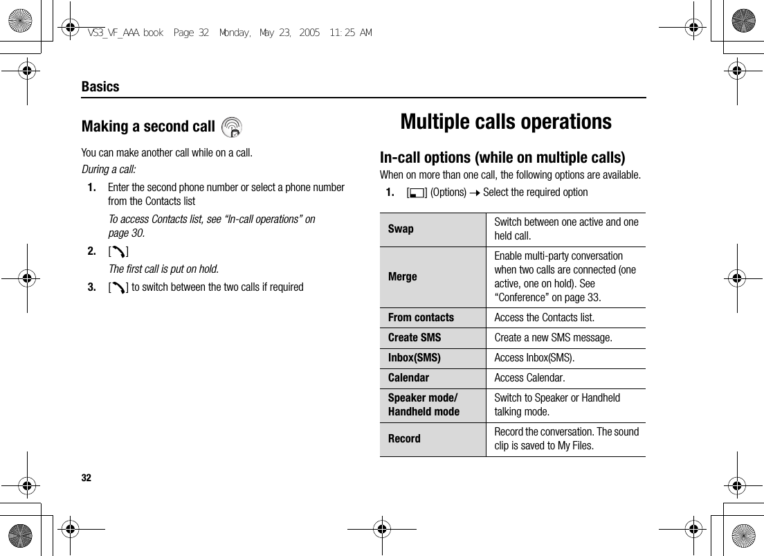 32BasicsMaking a second call You can make another call while on a call.During a call:1. Enter the second phone number or select a phone number from the Contacts listTo access Contacts list, see “In-call operations” on page 30.2. [q]The first call is put on hold.3. [q] to switch between the two calls if requiredMultiple calls operationsIn-call options (while on multiple calls)When on more than one call, the following options are available.1. [5] (Options) 7 Select the required optionSwap Switch between one active and one held call.MergeEnable multi-party conversation when two calls are connected (one active, one on hold). See “Conference” on page 33.From contacts Access the Contacts list.Create SMS Create a new SMS message.Inbox(SMS) Access Inbox(SMS).Calendar Access Calendar.Speaker mode/Handheld modeSwitch to Speaker or Handheld talking mode.Record Record the conversation. The sound clip is saved to My Files.VS3_VF_AAA.book  Page 32  Monday, May 23, 2005  11:25 AM