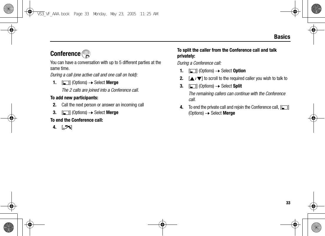33BasicsConferenceYou can have a conversation with up to 5 different parties at the same time.During a call (one active call and one call on hold):1. [5] (Options) 7 Select MergeThe 2 calls are joined into a Conference call.To add new participants:2. Call the next person or answer an incoming call3. [5] (Options) 7 Select MergeTo end the Conference call:4. [Y]To split the caller from the Conference call and talk privately:During a Conference call:1. [5] (Options) 7 Select Option2. [192] to scroll to the required caller you wish to talk to3. [5] (Options) 7 Select SplitThe remaining callers can continue with the Conference call.4. To end the private call and rejoin the Conference call, [5] (Options) 7 Select MergeVS3_VF_AAA.book  Page 33  Monday, May 23, 2005  11:25 AM
