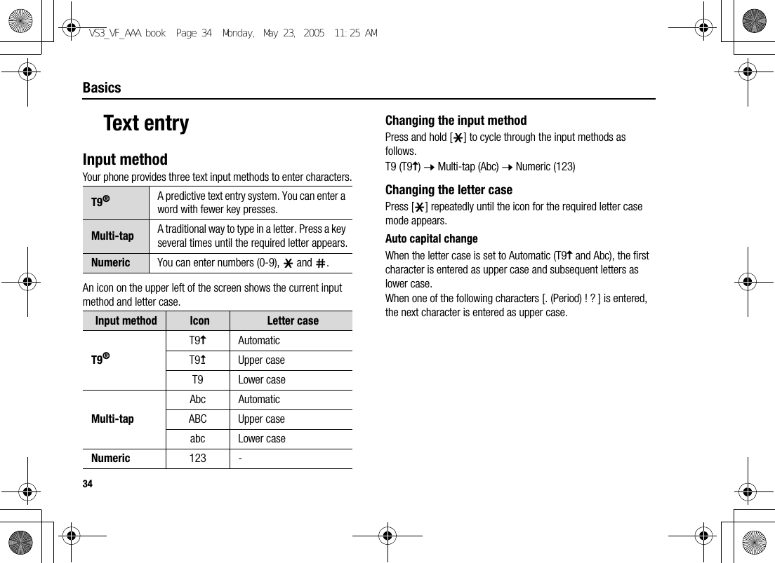 34BasicsText entryInput methodYour phone provides three text input methods to enter characters.An icon on the upper left of the screen shows the current input method and letter case.Changing the input methodPress and hold [e] to cycle through the input methods as follows.T9 (T9y) 7 Multi-tap (Abc) 7 Numeric (123)Changing the letter casePress [e] repeatedly until the icon for the required letter case mode appears.Auto capital changeWhen the letter case is set to Automatic (T9y and Abc), the first character is entered as upper case and subsequent letters as lower case.When one of the following characters [. (Period) ! ? ] is entered, the next character is entered as upper case.T9®A predictive text entry system. You can enter a word with fewer key presses.Multi-tap A traditional way to type in a letter. Press a key several times until the required letter appears.Numeric You can enter numbers (0-9), e and r.Input method Icon Letter caseT9®T9yAutomaticT9uUpper caseT9 Lower caseMulti-tapAbc AutomaticABC Upper caseabc Lower caseNumeric 123 -VS3_VF_AAA.book  Page 34  Monday, May 23, 2005  11:25 AM