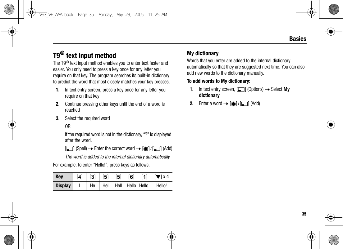 35BasicsT9® text input methodThe T9® text input method enables you to enter text faster and easier. You only need to press a key once for any letter you require on that key. The program searches its built-in dictionary to predict the word that most closely matches your key presses.1. In text entry screen, press a key once for any letter you require on that key2. Continue pressing other keys until the end of a word is reached3. Select the required wordORIf the required word is not in the dictionary, “?” is displayed after the word.[5] (Spell) 7 Enter the correct word 7 [0]9[5] (Add)The word is added to the internal dictionary automatically.For example, to enter “Hello!”, press keys as follows.My dictionaryWords that you enter are added to the internal dictionary automatically so that they are suggested next time. You can also add new words to the dictionary manually.To add words to My dictionary:1. In text entry screen, [5] (Options) 7 Select My dictionary2. Enter a word 7 [0]9[5] (Add)Key [F][D][G][G][H][A][2] x 4Display I He Hel Hell Hello Hello. Hello!VS3_VF_AAA.book  Page 35  Monday, May 23, 2005  11:25 AM