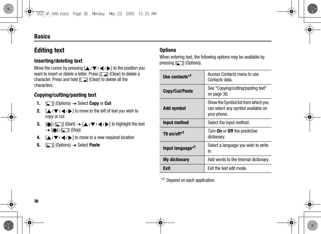 36BasicsEditing textInserting/deleting textMove the cursor by pressing [1929394] to the position you want to insert or delete a letter. Press [6] (Clear) to delete a character. Press and hold [6] (Clear) to delete all the characters.Copying/cutting/pasting text1. [5] (Options) 7 Select Copy or Cut2. [1929394] to move to the left of text you wish to copy or cut3. [0]9[5] (Start) 7 [1929394] to highlight the text 7 [0]9[5] (Stop)4. [1929394] to move to a new required location5. [5] (Options) 7 Select PasteOptionsWhen entering text, the following options may be available by pressing [5] (Options).*1Depend on each application.Use contacts*1Access Contacts menu to use Contacts data.Copy/Cut/Paste See “Copying/cutting/pasting text” on page 36.Add symbolShow the Symbol list from which you can select any symbol available on your phone.Input method Select the input method.T9 on/off*1Turn On or Off the predictive dictionary.Input language*1Select a language you wish to write in.My dictionary Add words to the internal dictionary.Exit Exit the text edit mode.VS3_VF_AAA.book  Page 36  Monday, May 23, 2005  11:25 AM