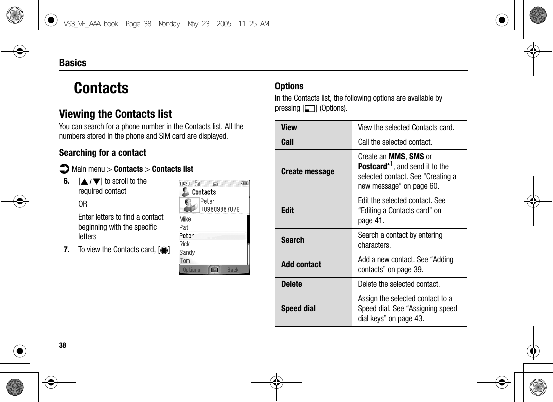 38BasicsContactsViewing the Contacts listYou can search for a phone number in the Contacts list. All the numbers stored in the phone and SIM card are displayed.Searching for a contactd Main menu &gt; Contacts &gt; Contacts list6. [192] to scroll to the required contactOREnter letters to find a contact beginning with the specific letters7. To view the Contacts card, [0]OptionsIn the Contacts list, the following options are available by pressing [5] (Options).View View the selected Contacts card.Call Call the selected contact.Create messageCreate an MMS, SMS or Postcard*1, and send it to the selected contact. See “Creating a new message” on page 60.EditEdit the selected contact. See “Editing a Contacts card” on page 41.Search Search a contact by entering characters.Add contact Add a new contact. See “Adding contacts” on page 39.Delete Delete the selected contact.Speed dialAssign the selected contact to a Speed dial. See “Assigning speed dial keys” on page 43.VS3_VF_AAA.book  Page 38  Monday, May 23, 2005  11:25 AM