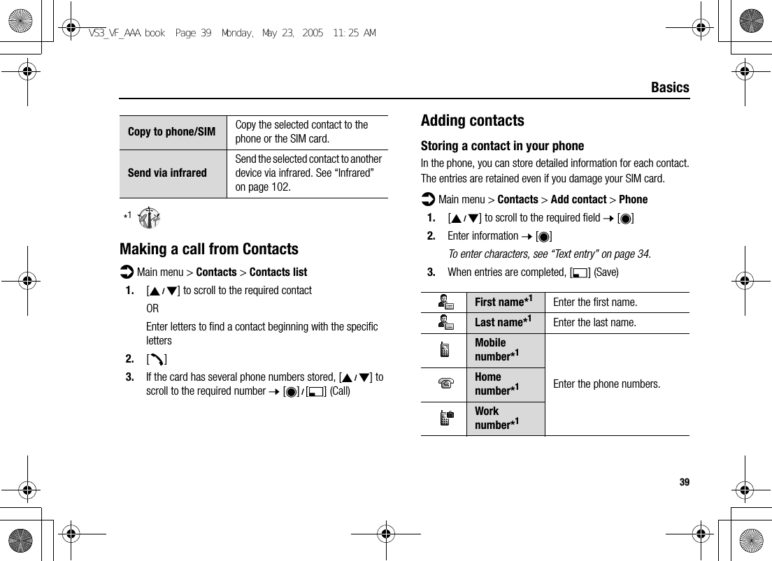 39Basics*1Making a call from Contactsd Main menu &gt; Contacts &gt; Contacts list1. [192] to scroll to the required contactOREnter letters to find a contact beginning with the specific letters2. [q]3. If the card has several phone numbers stored, [192] to scroll to the required number 7 [0]9[5] (Call)Adding contactsStoring a contact in your phoneIn the phone, you can store detailed information for each contact.The entries are retained even if you damage your SIM card.d Main menu &gt; Contacts &gt; Add contact &gt; Phone1. [192] to scroll to the required field 7 [0]2. Enter information 7 [0]To enter characters, see “Text entry” on page 34.3. When entries are completed, [5] (Save)Copy to phone/SIM Copy the selected contact to the phone or the SIM card.Send via infraredSend the selected contact to another device via infrared. See “Infrared” on page 102.First name*1Enter the first name.Last name*1Enter the last name.Mobile number*1Enter the phone numbers.Home number*1Work number*1VS3_VF_AAA.book  Page 39  Monday, May 23, 2005  11:25 AM