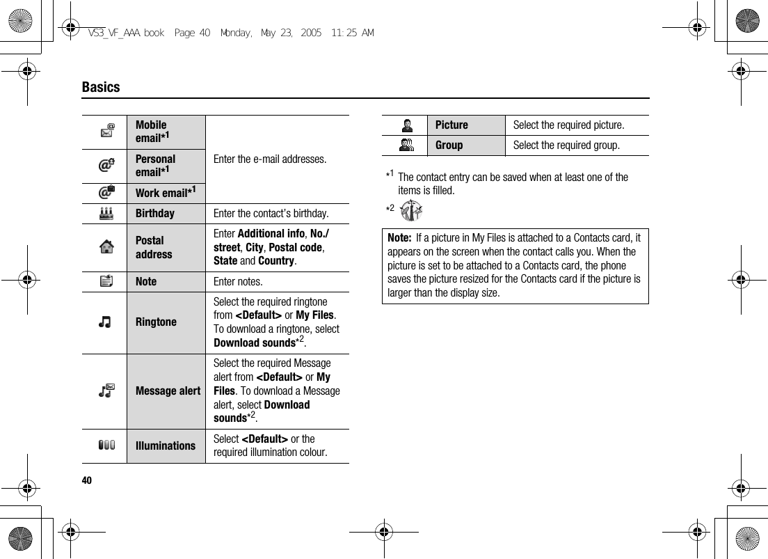 40Basics*1The contact entry can be saved when at least one of the items is filled.*2Mobile email*1Enter the e-mail addresses.Personal email*1Work email*1Birthday Enter the contact’s birthday.Postal addressEnter Additional info, No./street, City, Postal code, State and Country.Note Enter notes.RingtoneSelect the required ringtone from &lt;Default&gt; or My Files. To download a ringtone, select Download sounds*2.Message alertSelect the required Message alert from &lt;Default&gt; or My Files. To download a Message alert, select Download sounds*2.Illuminations Select &lt;Default&gt; or the required illumination colour.Picture Select the required picture.Group Select the required group.Note: If a picture in My Files is attached to a Contacts card, it appears on the screen when the contact calls you. When the picture is set to be attached to a Contacts card, the phone saves the picture resized for the Contacts card if the picture is larger than the display size.VS3_VF_AAA.book  Page 40  Monday, May 23, 2005  11:25 AM