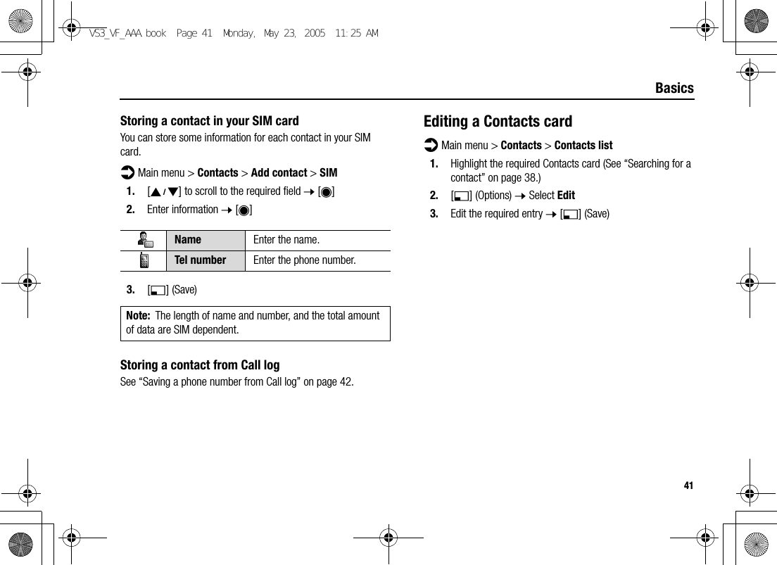 41BasicsStoring a contact in your SIM cardYou can store some information for each contact in your SIM card.d Main menu &gt; Contacts &gt; Add contact &gt; SIM1. [192] to scroll to the required field 7 [0]2. Enter information 7 [0]3. [5] (Save)Storing a contact from Call logSee “Saving a phone number from Call log” on page 42.Editing a Contacts cardd Main menu &gt; Contacts &gt; Contacts list1. Highlight the required Contacts card (See “Searching for a contact” on page 38.)2. [5] (Options) 7 Select Edit3. Edit the required entry 7 [5] (Save)Name Enter the name.Tel number Enter the phone number.Note: The length of name and number, and the total amount of data are SIM dependent.VS3_VF_AAA.book  Page 41  Monday, May 23, 2005  11:25 AM