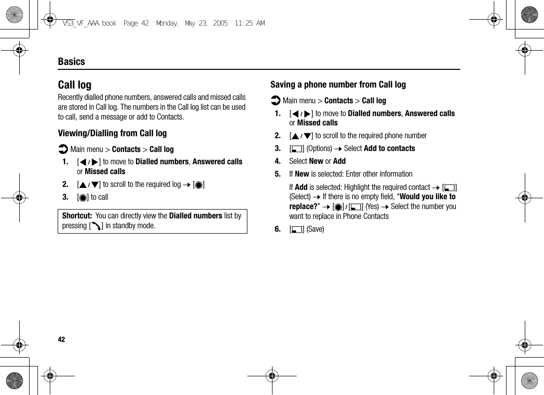 42BasicsCall logRecently dialled phone numbers, answered calls and missed calls are stored in Call log. The numbers in the Call log list can be used to call, send a message or add to Contacts.Viewing/Dialling from Call logd Main menu &gt; Contacts &gt; Call log1. [394] to move to Dialled numbers, Answered calls or Missed calls2. [192] to scroll to the required log 7 [0]3. [0] to callSaving a phone number from Call logd Main menu &gt; Contacts &gt; Call log1. [394] to move to Dialled numbers, Answered calls or Missed calls2. [192] to scroll to the required phone number3. [5] (Options) 7 Select Add to contacts4. Select New or Add5. If New is selected: Enter other informationIf Add is selected: Highlight the required contact 7 [5] (Select) 7 If there is no empty field, “Would you like to replace?” 7 [0]9[5] (Yes) 7 Select the number you want to replace in Phone Contacts6. [5] (Save)Shortcut: You can directly view the Dialled numbers list by pressing [q] in standby mode.VS3_VF_AAA.book  Page 42  Monday, May 23, 2005  11:25 AM