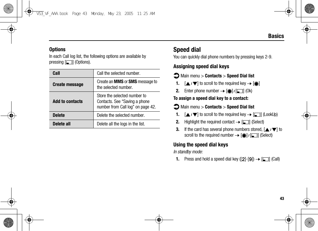 43BasicsOptionsIn each Call log list, the following options are available by pressing [5] (Options).Speed dialYou can quickly dial phone numbers by pressing keys 2-9.Assigning speed dial keysd Main menu &gt; Contacts &gt; Speed Dial list1. [192] to scroll to the required key 7 [0]2. Enter phone number 7 [0]9[5] (Ok)To assign a speed dial key to a contact:d Main menu &gt; Contacts &gt; Speed Dial list1. [192] to scroll to the required key 7 [5] (LookUp)2. Highlight the required contact 7 [5] (Select)3. If the card has several phone numbers stored, [192] to scroll to the required number 7 [0]9[5] (Select)Using the speed dial keysIn standby mode:1. Press and hold a speed dial key ([S]-[K]) 7 [5] (Call)Call Call the selected number.Create message Create an MMS or SMS message to the selected number.Add to contactsStore the selected number to Contacts. See “Saving a phone number from Call log” on page 42.Delete Delete the selected number.Delete all Delete all the logs in the list.VS3_VF_AAA.book  Page 43  Monday, May 23, 2005  11:25 AM