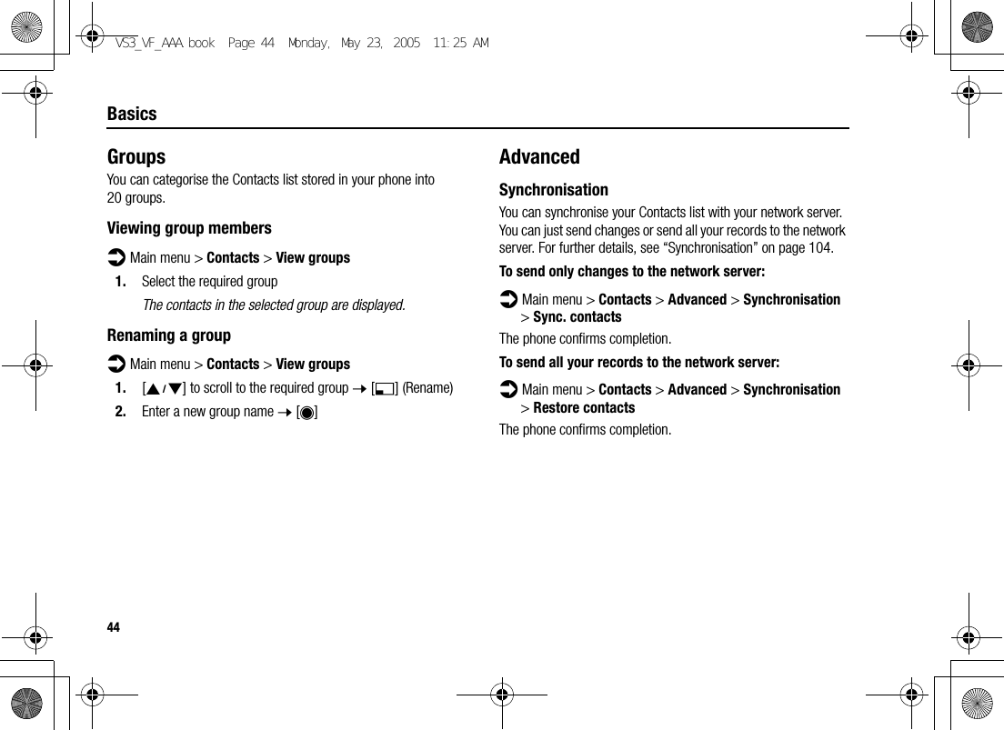 44BasicsGroupsYou can categorise the Contacts list stored in your phone into 20 groups.Viewing group membersd Main menu &gt; Contacts &gt; View groups1. Select the required groupThe contacts in the selected group are displayed.Renaming a groupd Main menu &gt; Contacts &gt; View groups1. [192] to scroll to the required group 7 [5] (Rename)2. Enter a new group name 7 [0]AdvancedSynchronisationYou can synchronise your Contacts list with your network server. You can just send changes or send all your records to the network server. For further details, see “Synchronisation” on page 104.To send only changes to the network server:d Main menu &gt; Contacts &gt; Advanced &gt; Synchronisation &gt; Sync. contactsThe phone confirms completion.To send all your records to the network server:d Main menu &gt; Contacts &gt; Advanced &gt; Synchronisation &gt; Restore contactsThe phone confirms completion.VS3_VF_AAA.book  Page 44  Monday, May 23, 2005  11:25 AM
