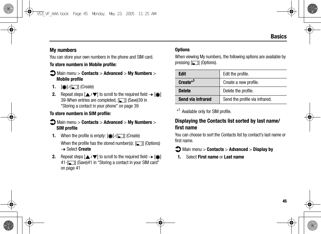 45BasicsMy numbersYou can store your own numbers in the phone and SIM card.To store numbers in Mobile profile:d Main menu &gt; Contacts &gt; Advanced &gt; My Numbers &gt; Mobile profile1. [0]9[5] (Create)2. Repeat steps [192] to scroll to the required field 7 [0]39-When entries are completed, [5] (Save)39 in “Storing a contact in your phone” on page 39To store numbers in SIM profile:d Main menu &gt; Contacts &gt; Advanced &gt; My Numbers &gt; SIM profile1. When the profile is empty: [0]9[5] (Create)When the profile has the stored number(s): [5] (Options) 7 Select Create2. Repeat steps [192] to scroll to the required field 7 [0]41-[5] (Save)41 in “Storing a contact in your SIM card” on page 41OptionsWhen viewing My numbers, the following options are available by pressing [5] (Options).*1Available only for SIM profile.Displaying the Contacts list sorted by last name/first nameYou can choose to sort the Contacts list by contact’s last name or first name.d Main menu &gt; Contacts &gt; Advanced &gt; Display by1. Select First name or Last nameEdit Edit the profile.Create*1Create a new profile.Delete Delete the profile.Send via infrared Send the profile via infrared.VS3_VF_AAA.book  Page 45  Monday, May 23, 2005  11:25 AM