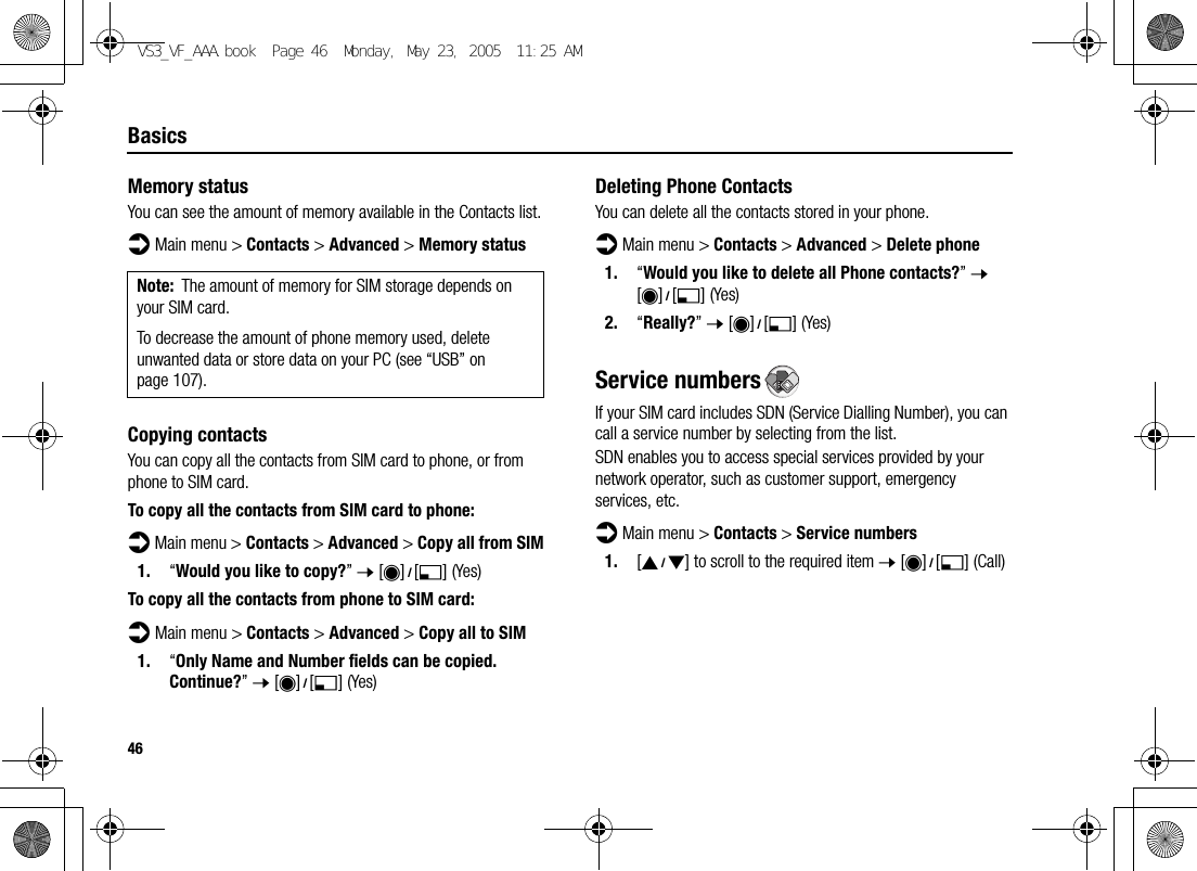 46BasicsMemory statusYou can see the amount of memory available in the Contacts list.d Main menu &gt; Contacts &gt; Advanced &gt; Memory statusCopying contactsYou can copy all the contacts from SIM card to phone, or from phone to SIM card.To copy all the contacts from SIM card to phone:d Main menu &gt; Contacts &gt; Advanced &gt; Copy all from SIM1. “Would you like to copy?” 7 [0]9[5] (Yes)To copy all the contacts from phone to SIM card:d Main menu &gt; Contacts &gt; Advanced &gt; Copy all to SIM1. “Only Name and Number fields can be copied. Continue?” 7 [0]9[5] (Yes)Deleting Phone ContactsYou can delete all the contacts stored in your phone.d Main menu &gt; Contacts &gt; Advanced &gt; Delete phone1. “Would you like to delete all Phone contacts?” 7 [0]9[5] (Yes)2. “Really?” 7 [0]9[5] (Yes)Service numbersIf your SIM card includes SDN (Service Dialling Number), you can call a service number by selecting from the list.SDN enables you to access special services provided by your network operator, such as customer support, emergency services, etc.d Main menu &gt; Contacts &gt; Service numbers1. [192] to scroll to the required item 7 [0]9[5] (Call)Note: The amount of memory for SIM storage depends on your SIM card.To decrease the amount of phone memory used, delete unwanted data or store data on your PC (see “USB” on page 107).VS3_VF_AAA.book  Page 46  Monday, May 23, 2005  11:25 AM