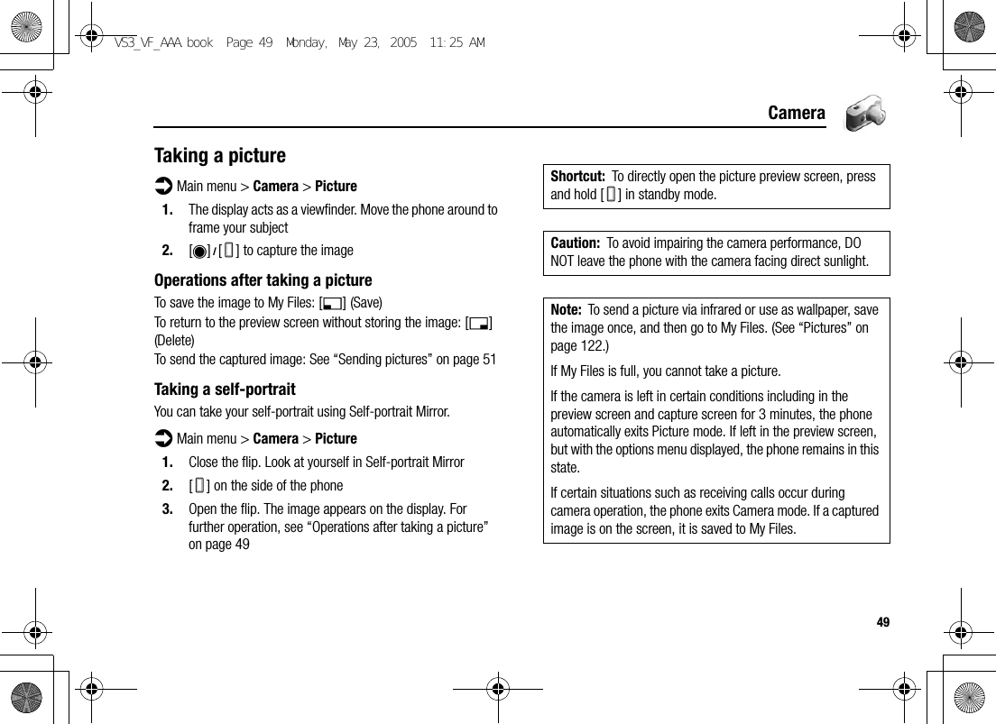 49CameraTaking a pictured Main menu &gt; Camera &gt; Picture1. The display acts as a viewfinder. Move the phone around to frame your subject2. [0]9[U] to capture the imageOperations after taking a pictureTo save the image to My Files: [5] (Save)To return to the preview screen without storing the image: [6] (Delete)To send the captured image: See “Sending pictures” on page 51Taking a self-portraitYou can take your self-portrait using Self-portrait Mirror.d Main menu &gt; Camera &gt; Picture1. Close the flip. Look at yourself in Self-portrait Mirror2. [U] on the side of the phone3. Open the flip. The image appears on the display. For further operation, see “Operations after taking a picture” on page 49Shortcut: To directly open the picture preview screen, press and hold [U] in standby mode.Caution: To avoid impairing the camera performance, DO NOT leave the phone with the camera facing direct sunlight.Note: To send a picture via infrared or use as wallpaper, save the image once, and then go to My Files. (See “Pictures” on page 122.)If My Files is full, you cannot take a picture.If the camera is left in certain conditions including in the preview screen and capture screen for 3 minutes, the phone automatically exits Picture mode. If left in the preview screen, but with the options menu displayed, the phone remains in this state.If certain situations such as receiving calls occur during camera operation, the phone exits Camera mode. If a captured image is on the screen, it is saved to My Files.VS3_VF_AAA.book  Page 49  Monday, May 23, 2005  11:25 AM