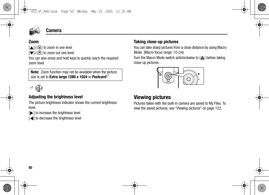 50CameraZoom[1]9[O] to zoom in one level[2]9[P] to zoom out one levelYou can also press and hold keys to quickly reach the required zoom level.*1Adjusting the brightness levelThe picture brightness indicator shows the current brightness level.[4] to increase the brightness level[3] to decrease the brightness levelTaking close-up picturesYou can take sharp pictures from a close distance by using Macro Mode. (Macro focus range: 10 cm)Turn the Macro Mode switch anticlockwise to ( ) before taking close-up pictures.Viewing picturesPictures taken with the built-in camera are saved to My Files. To view the saved pictures, see “Viewing pictures” on page 122.Note: Zoom function may not be available when the picture size is set to Extra large 1280 x 1024 or Postcard*1.VS3_VF_AAA.book  Page 50  Monday, May 23, 2005  11:25 AM