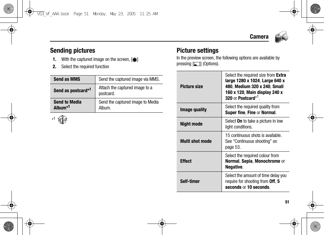 51CameraSending pictures1. With the captured image on the screen, [0]2. Select the required function*1Picture settingsIn the preview screen, the following options are available by pressing [5] (Options).Send as MMS Send the captured image via MMS.Send as postcard*1Attach the captured image to a postcard.Send to Media Album*1Send the captured image to Media Album.Picture sizeSelect the required size from Extra large 1280 x 1024, Large 640 x 480, Medium 320 x 240, Small 160 x 120, Main display 240 x 320 or Postcard*1.Image quality Select the required quality from Super fine, Fine or Normal.Night mode Select On to take a picture in low light conditions.Multi shot mode15 continuous shots is available. See “Continuous shooting” on page 53.EffectSelect the required colour from Normal, Sepia, Monochrome or Negative.Self-timerSelect the amount of time delay you require for shooting from Off, 5 seconds or 10 seconds.VS3_VF_AAA.book  Page 51  Monday, May 23, 2005  11:25 AM