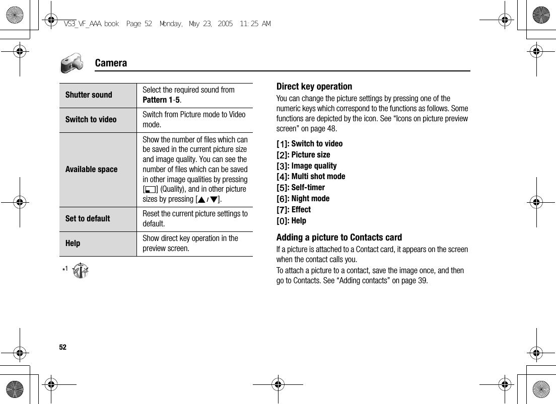 52Camera*1Direct key operationYou can change the picture settings by pressing one of the numeric keys which correspond to the functions as follows. Some functions are depicted by the icon. See “Icons on picture preview screen” on page 48.[A]: Switch to video[S]: Picture size[D]: Image quality[F]: Multi shot mode[G]: Self-timer[H]: Night mode[I]: Effect[L]: HelpAdding a picture to Contacts cardIf a picture is attached to a Contact card, it appears on the screen when the contact calls you.To attach a picture to a contact, save the image once, and then go to Contacts. See “Adding contacts” on page 39.Shutter sound Select the required sound from Pattern 1-5.Switch to video Switch from Picture mode to Video mode.Available spaceShow the number of files which can be saved in the current picture size and image quality. You can see the number of files which can be saved in other image qualities by pressing [5] (Quality), and in other picture sizes by pressing [192].Set to default Reset the current picture settings to default.Help Show direct key operation in the preview screen.VS3_VF_AAA.book  Page 52  Monday, May 23, 2005  11:25 AM