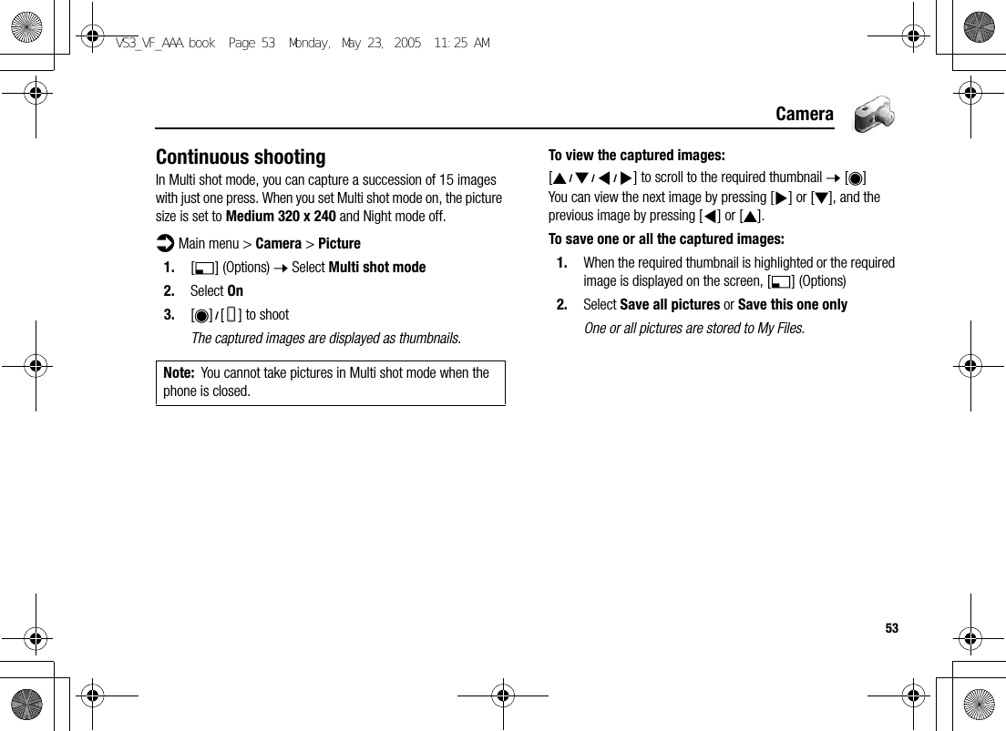 53CameraContinuous shootingIn Multi shot mode, you can capture a succession of 15 images with just one press. When you set Multi shot mode on, the picture size is set to Medium 320 x 240 and Night mode off.d Main menu &gt; Camera &gt; Picture1. [5] (Options) 7 Select Multi shot mode2. Select On3. [0]9[U] to shootThe captured images are displayed as thumbnails.To view the captured images:[1929394] to scroll to the required thumbnail 7 [0]You can view the next image by pressing [4] or [2], and the previous image by pressing [3] or [1].To save one or all the captured images:1. When the required thumbnail is highlighted or the required image is displayed on the screen, [5] (Options)2. Select Save all pictures or Save this one onlyOne or all pictures are stored to My Files.Note: You cannot take pictures in Multi shot mode when the phone is closed.VS3_VF_AAA.book  Page 53  Monday, May 23, 2005  11:25 AM