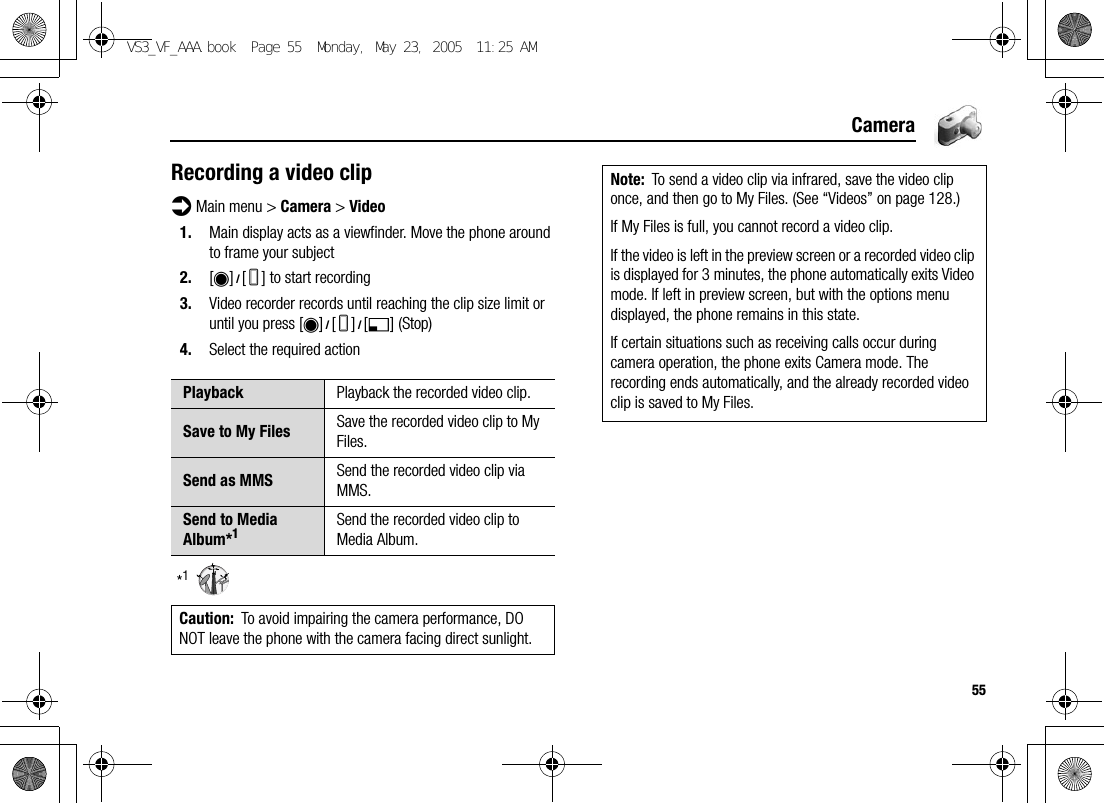 55CameraRecording a video clipd Main menu &gt; Camera &gt; Video1. Main display acts as a viewfinder. Move the phone around to frame your subject2. [0]9[U] to start recording3. Video recorder records until reaching the clip size limit or until you press [0]9[U]9[5] (Stop)4. Select the required action*1Playback Playback the recorded video clip.Save to My Files Save the recorded video clip to My Files.Send as MMS Send the recorded video clip via MMS.Send to Media Album*1Send the recorded video clip to Media Album.Caution: To avoid impairing the camera performance, DO NOT leave the phone with the camera facing direct sunlight.Note: To send a video clip via infrared, save the video clip once, and then go to My Files. (See “Videos” on page 128.)If My Files is full, you cannot record a video clip.If the video is left in the preview screen or a recorded video clip is displayed for 3 minutes, the phone automatically exits Video mode. If left in preview screen, but with the options menu displayed, the phone remains in this state.If certain situations such as receiving calls occur during camera operation, the phone exits Camera mode. The recording ends automatically, and the already recorded video clip is saved to My Files.VS3_VF_AAA.book  Page 55  Monday, May 23, 2005  11:25 AM